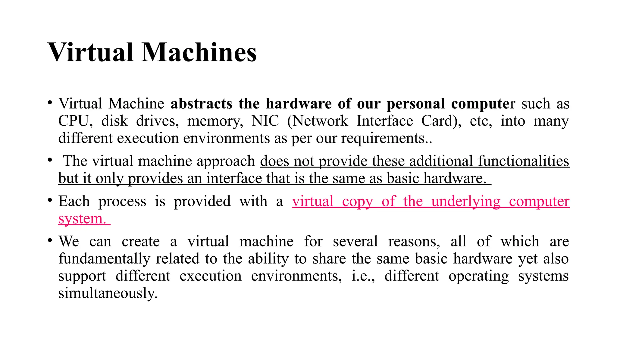 Virtual Machines
• Virtual Machine abstracts the hardware of our personal computer such as
CPU, disk drives, memory, NIC (Network Interface Card), etc, into many
different execution environments as per our requirements..
• The virtual machine approach does not provide these additional functionalities
but it only provides an interface that is the same as basic hardware.
• Each process is provided with a virtual copy of the underlying computer
system.
• We can create a virtual machine for several reasons, all of which are
fundamentally related to the ability to share the same basic hardware yet also
support different execution environments, i.e., different operating systems
simultaneously.
 