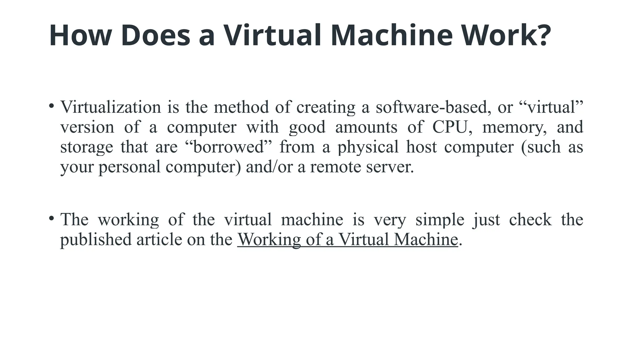 How Does a Virtual Machine Work?
• Virtualization is the method of creating a software-based, or “virtual”
version of a computer with good amounts of CPU, memory, and
storage that are “borrowed” from a physical host computer (such as
your personal computer) and/or a remote server.
• The working of the virtual machine is very simple just check the
published article on the Working of a Virtual Machine.
 