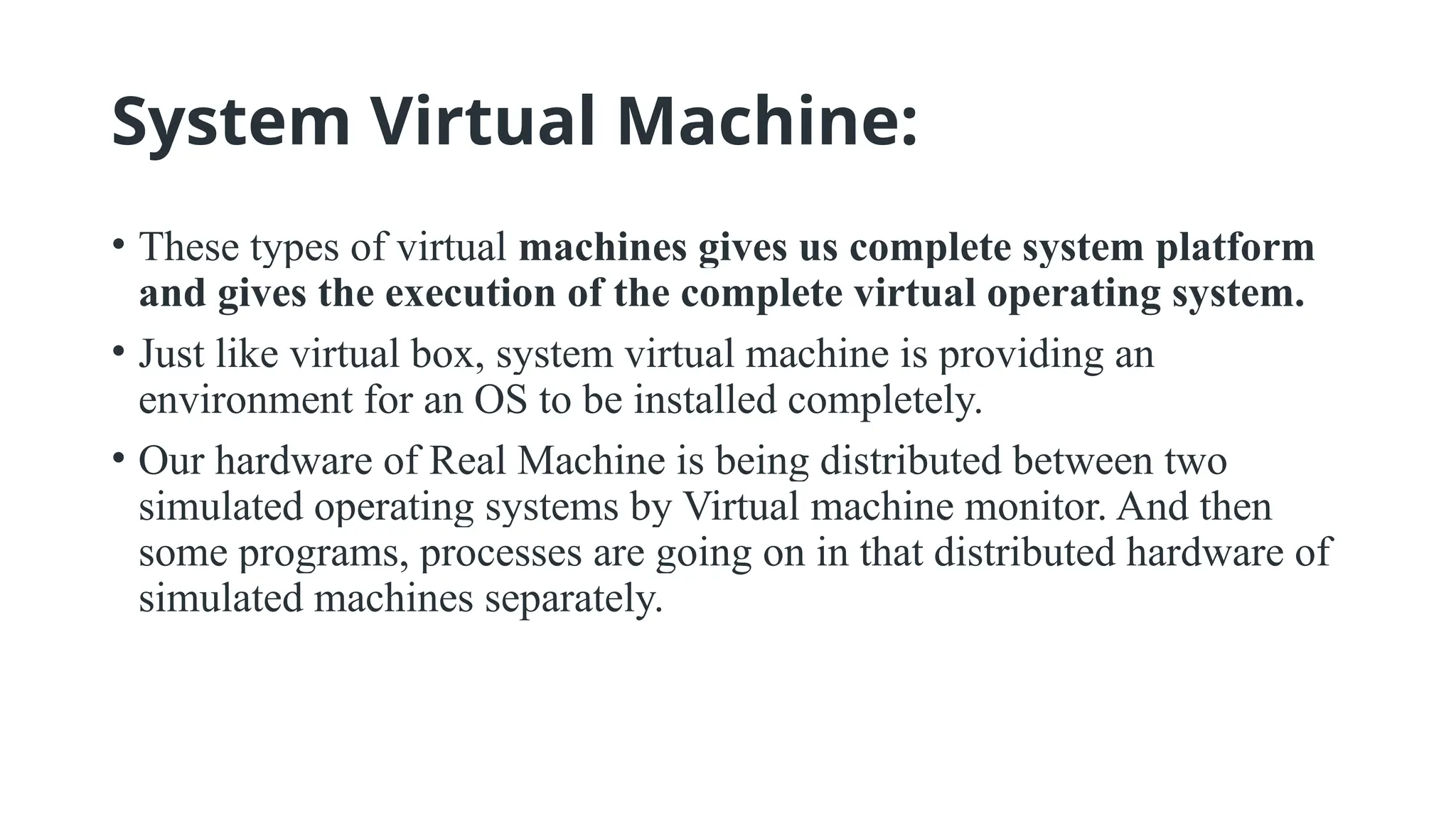 System Virtual Machine:
• These types of virtual machines gives us complete system platform
and gives the execution of the complete virtual operating system.
• Just like virtual box, system virtual machine is providing an
environment for an OS to be installed completely.
• Our hardware of Real Machine is being distributed between two
simulated operating systems by Virtual machine monitor. And then
some programs, processes are going on in that distributed hardware of
simulated machines separately.
 