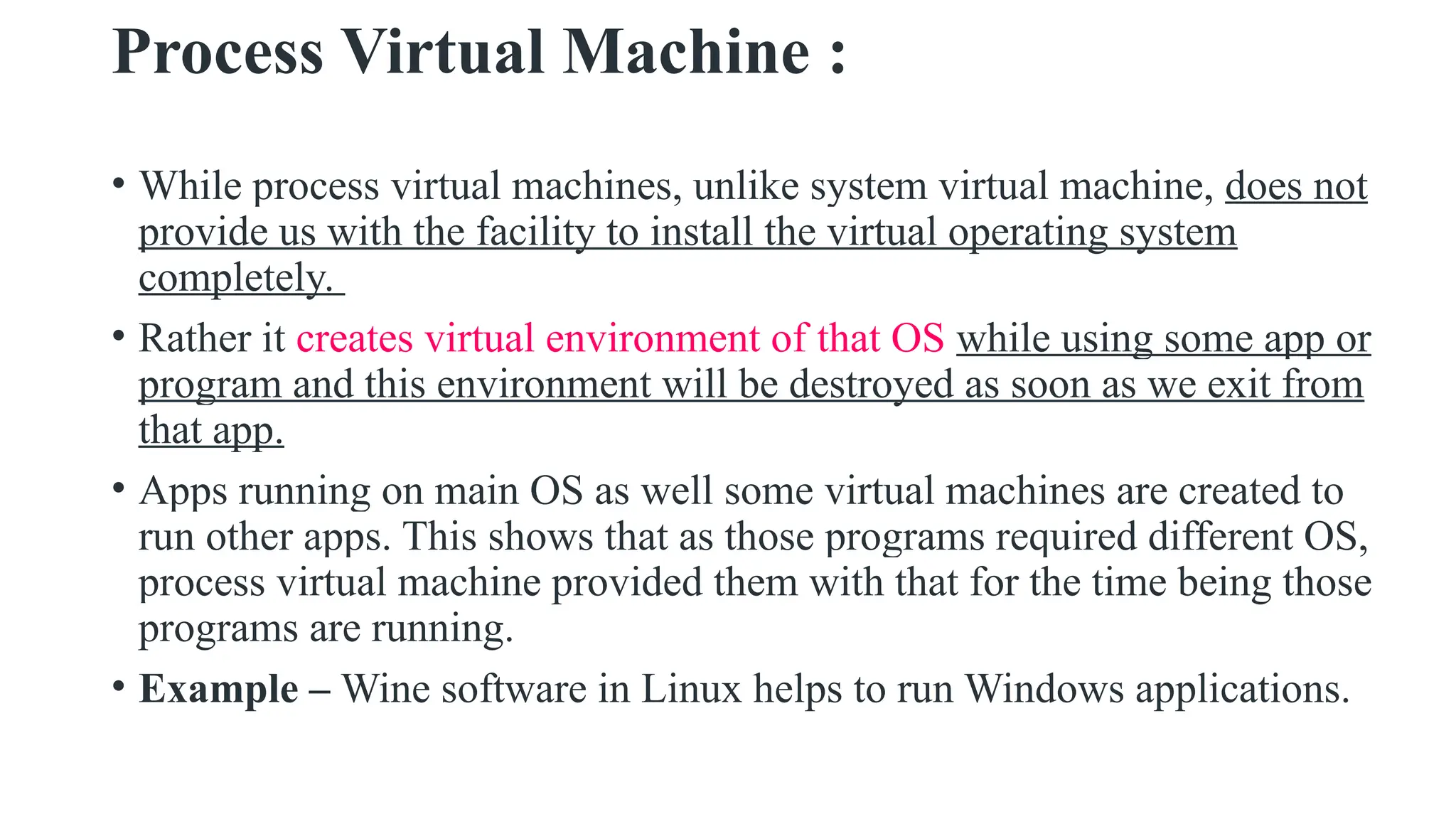 Process Virtual Machine :
• While process virtual machines, unlike system virtual machine, does not
provide us with the facility to install the virtual operating system
completely.
• Rather it creates virtual environment of that OS while using some app or
program and this environment will be destroyed as soon as we exit from
that app.
• Apps running on main OS as well some virtual machines are created to
run other apps. This shows that as those programs required different OS,
process virtual machine provided them with that for the time being those
programs are running.
• Example – Wine software in Linux helps to run Windows applications.
 