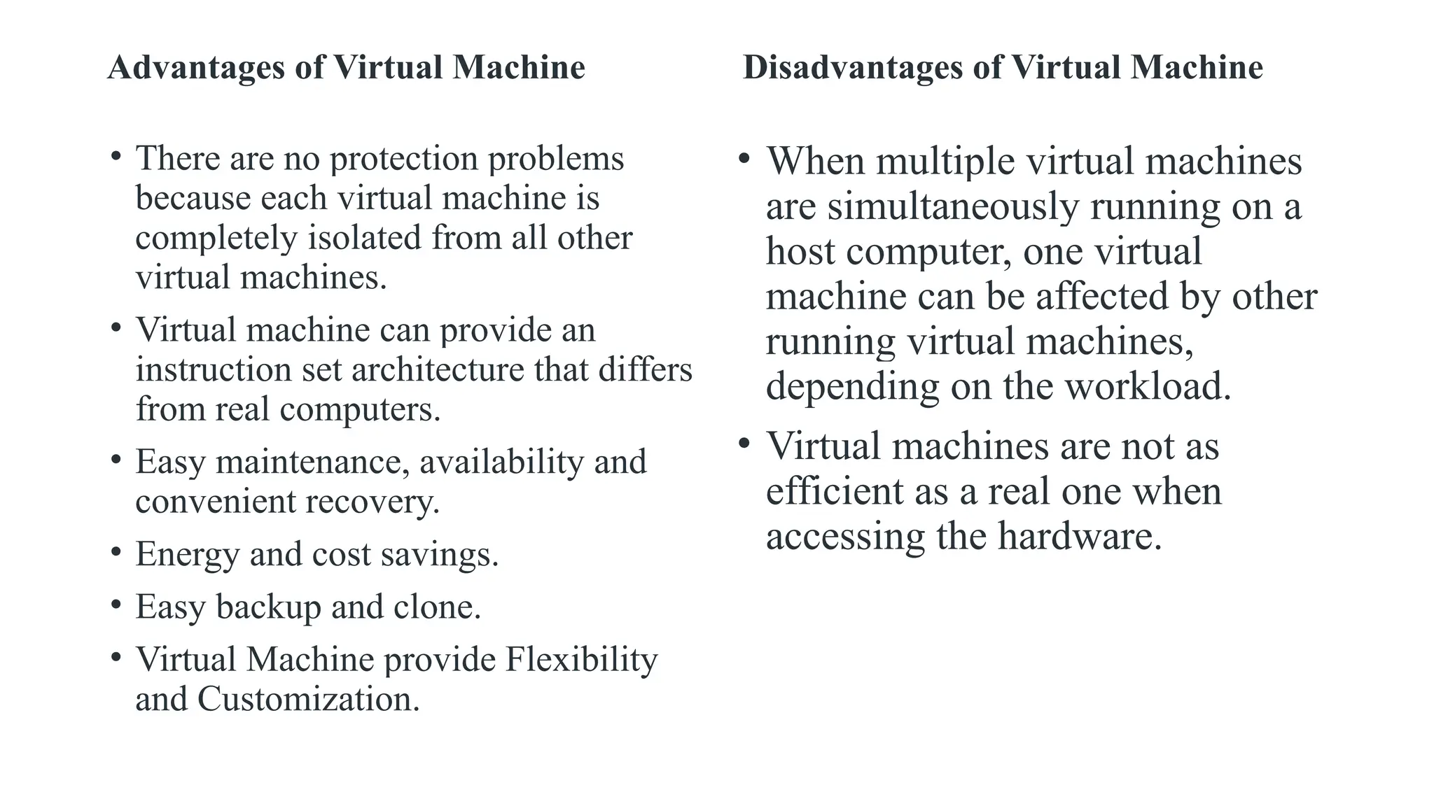 Advantages of Virtual Machine
• There are no protection problems
because each virtual machine is
completely isolated from all other
virtual machines.
• Virtual machine can provide an
instruction set architecture that differs
from real computers.
• Easy maintenance, availability and
convenient recovery.
• Energy and cost savings.
• Easy backup and clone.
• Virtual Machine provide Flexibility
and Customization.
Disadvantages of Virtual Machine
• When multiple virtual machines
are simultaneously running on a
host computer, one virtual
machine can be affected by other
running virtual machines,
depending on the workload.
• Virtual machines are not as
efficient as a real one when
accessing the hardware.
 