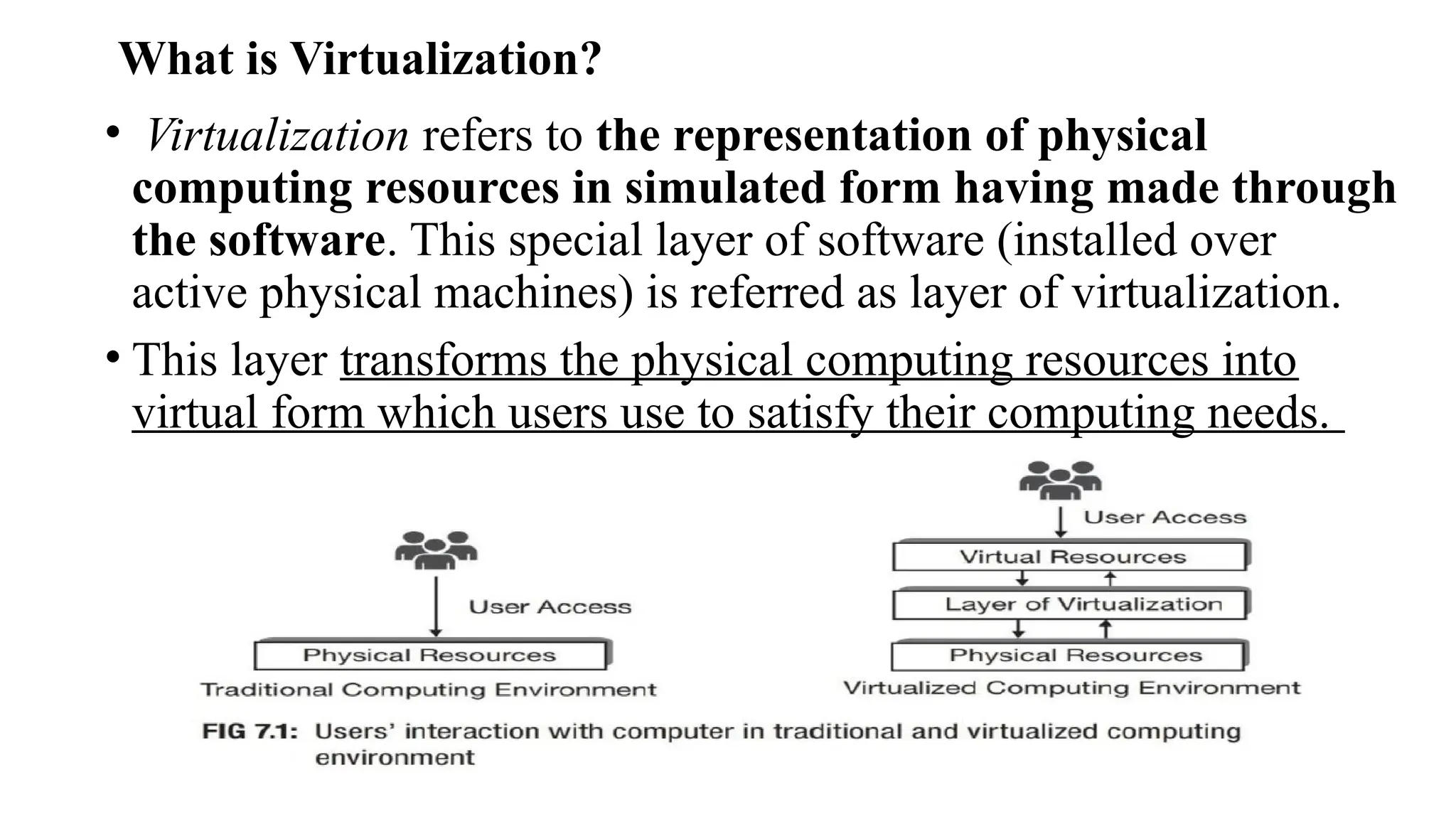 What is Virtualization?
• Virtualization refers to the representation of physical
computing resources in simulated form having made through
the software. This special layer of software (installed over
active physical machines) is referred as layer of virtualization.
• This layer transforms the physical computing resources into
virtual form which users use to satisfy their computing needs.
 