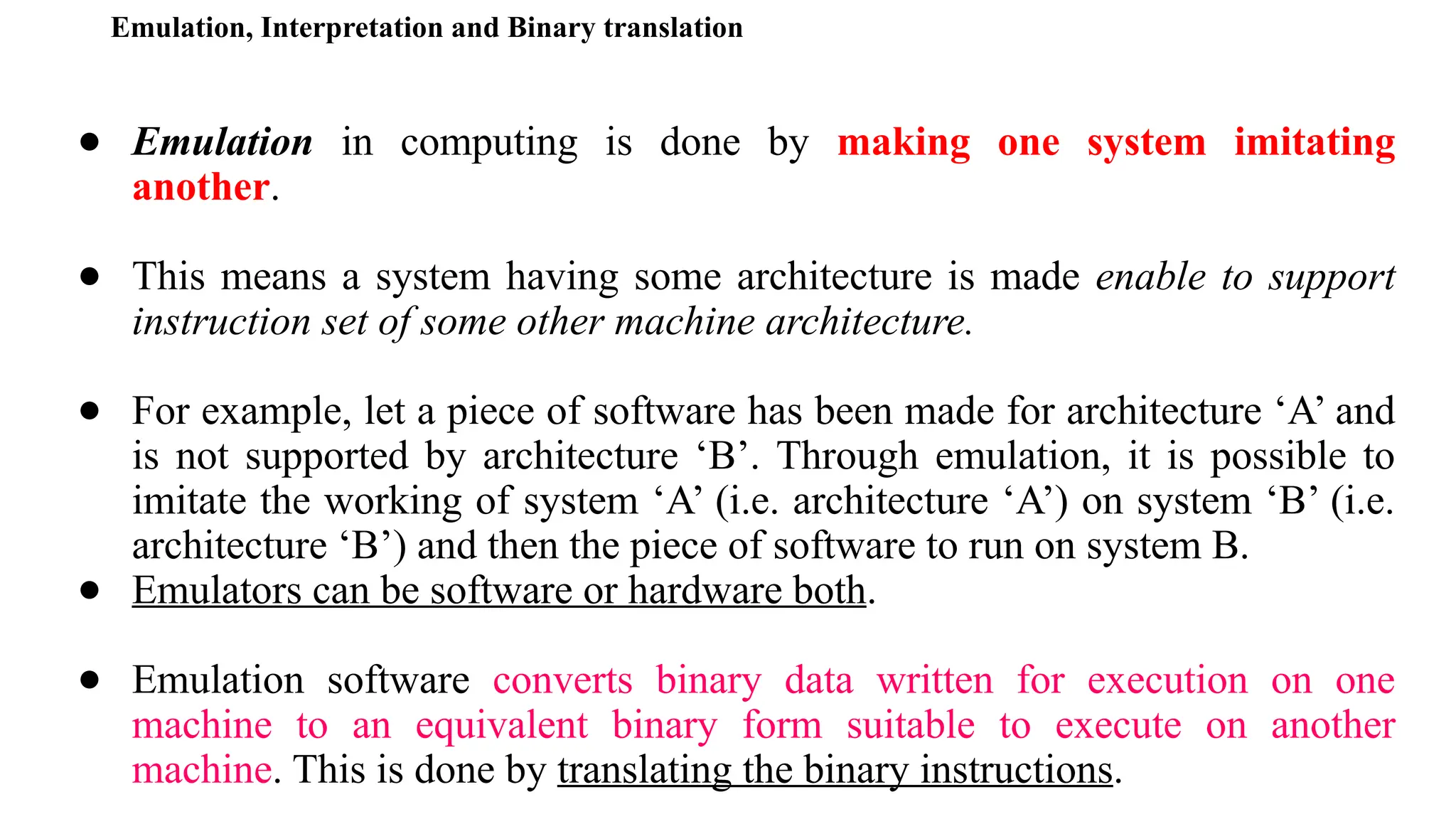Emulation, Interpretation and Binary translation
● Emulation in computing is done by making one system imitating
another.
● This means a system having some architecture is made enable to support
instruction set of some other machine architecture.
● For example, let a piece of software has been made for architecture ‘A’ and
is not supported by architecture ‘B’. Through emulation, it is possible to
imitate the working of system ‘A’ (i.e. architecture ‘A’) on system ‘B’ (i.e.
architecture ‘B’) and then the piece of software to run on system B.
● Emulators can be software or hardware both.
● Emulation software converts binary data written for execution on one
machine to an equivalent binary form suitable to execute on another
machine. This is done by translating the binary instructions.
 