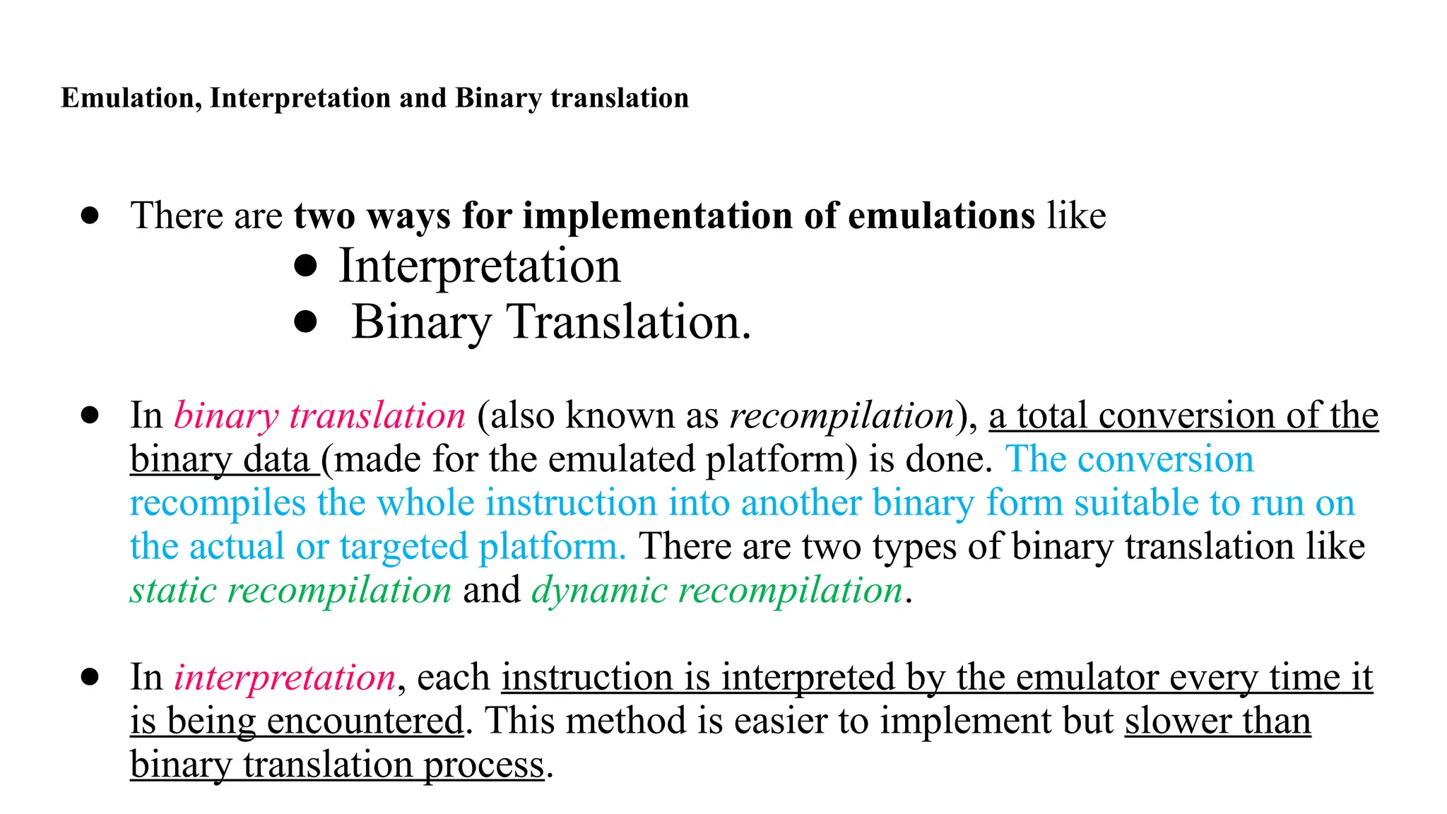 Emulation, Interpretation and Binary translation
● There are two ways for implementation of emulations like
● Interpretation
● Binary Translation.
● In binary translation (also known as recompilation), a total conversion of the
binary data (made for the emulated platform) is done. The conversion
recompiles the whole instruction into another binary form suitable to run on
the actual or targeted platform. There are two types of binary translation like
static recompilation and dynamic recompilation.
● In interpretation, each instruction is interpreted by the emulator every time it
is being encountered. This method is easier to implement but slower than
binary translation process.
 
