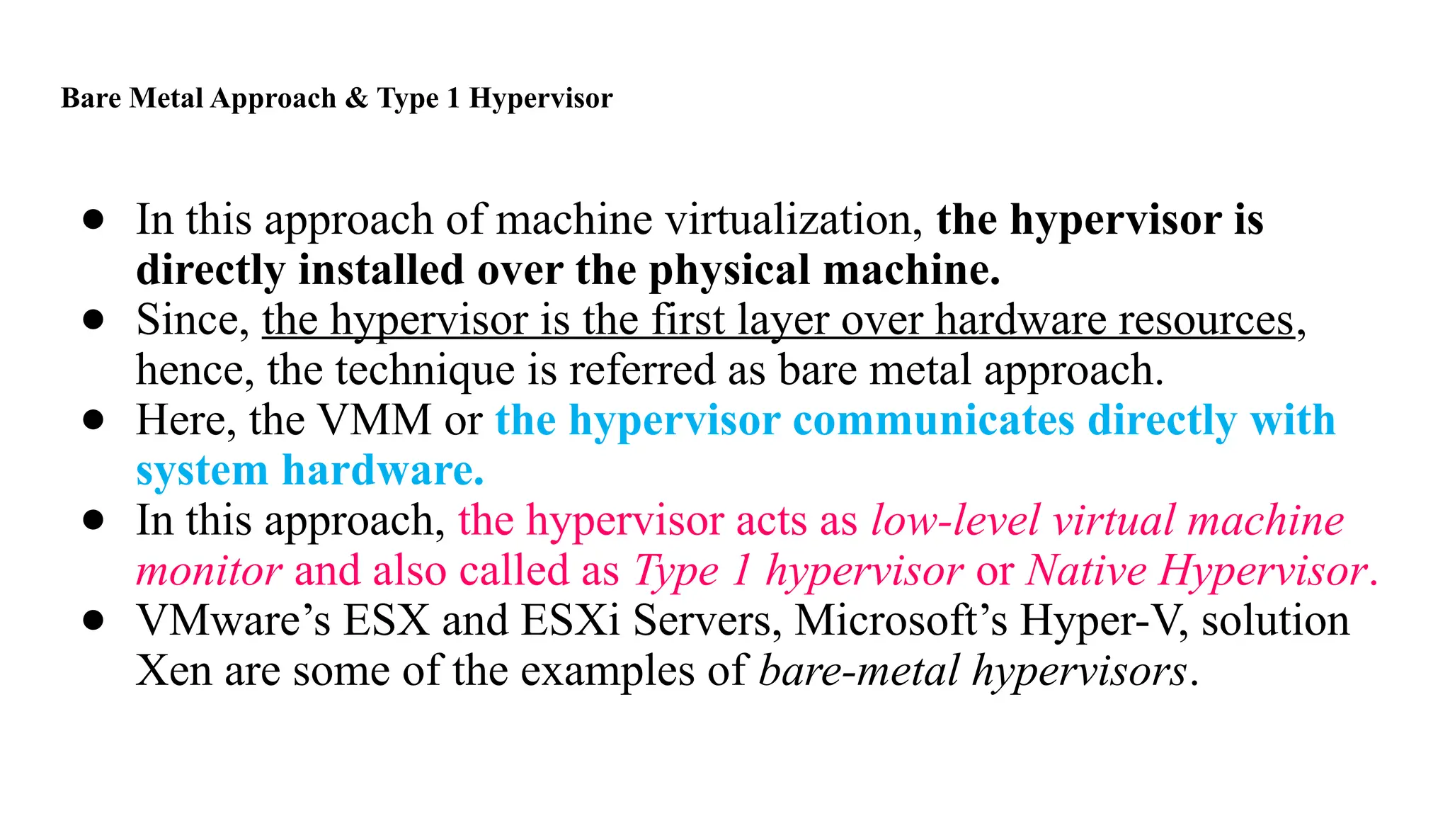 Bare Metal Approach & Type 1 Hypervisor
● In this approach of machine virtualization, the hypervisor is
directly installed over the physical machine.
● Since, the hypervisor is the first layer over hardware resources,
hence, the technique is referred as bare metal approach.
● Here, the VMM or the hypervisor communicates directly with
system hardware.
● In this approach, the hypervisor acts as low-level virtual machine
monitor and also called as Type 1 hypervisor or Native Hypervisor.
● VMware’s ESX and ESXi Servers, Microsoft’s Hyper-V, solution
Xen are some of the examples of bare-metal hypervisors.
 