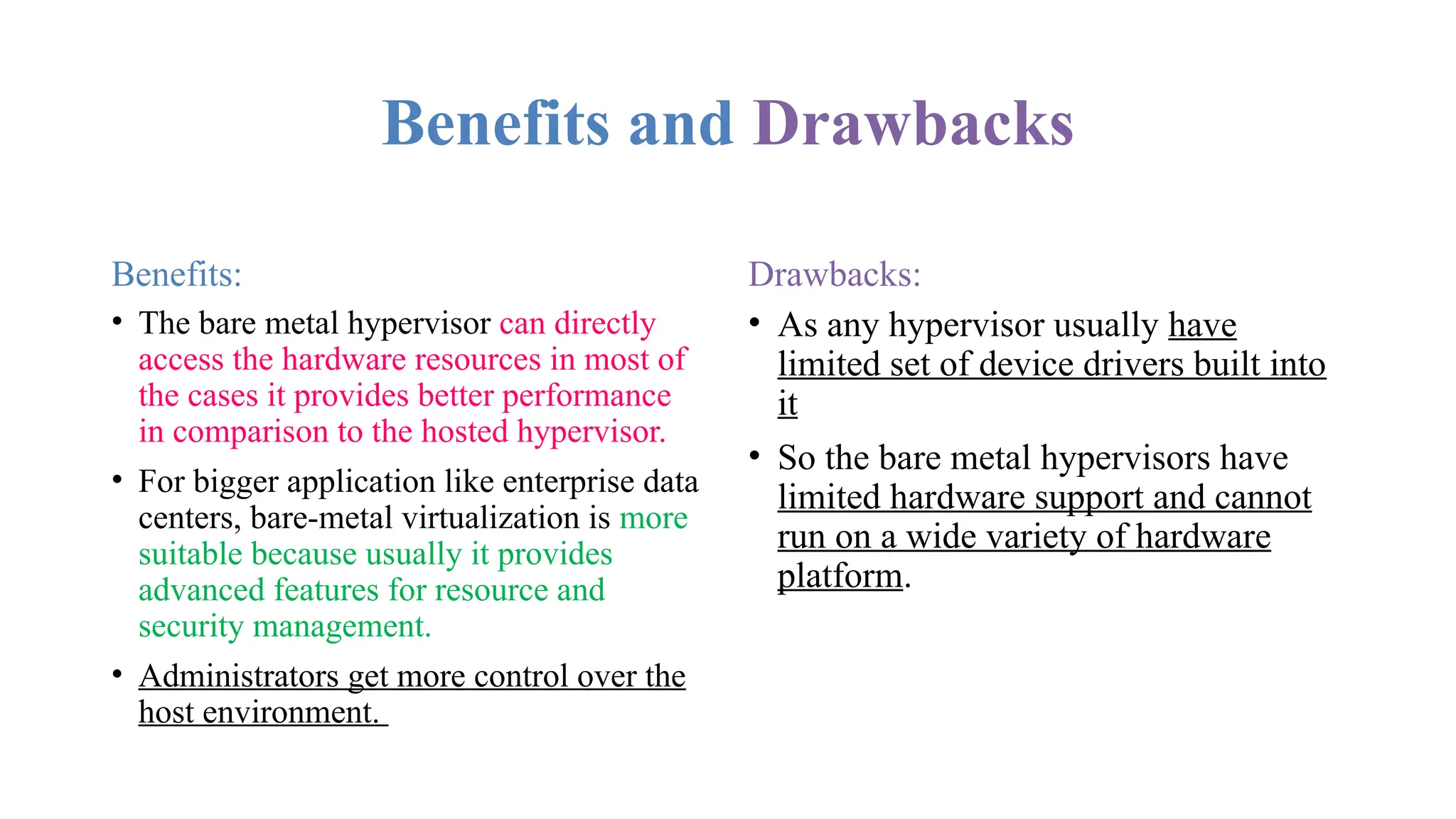 Benefits and Drawbacks
Benefits:
• The bare metal hypervisor can directly
access the hardware resources in most of
the cases it provides better performance
in comparison to the hosted hypervisor.
• For bigger application like enterprise data
centers, bare-metal virtualization is more
suitable because usually it provides
advanced features for resource and
security management.
• Administrators get more control over the
host environment.
Drawbacks:
• As any hypervisor usually have
limited set of device drivers built into
it
• So the bare metal hypervisors have
limited hardware support and cannot
run on a wide variety of hardware
platform.
 