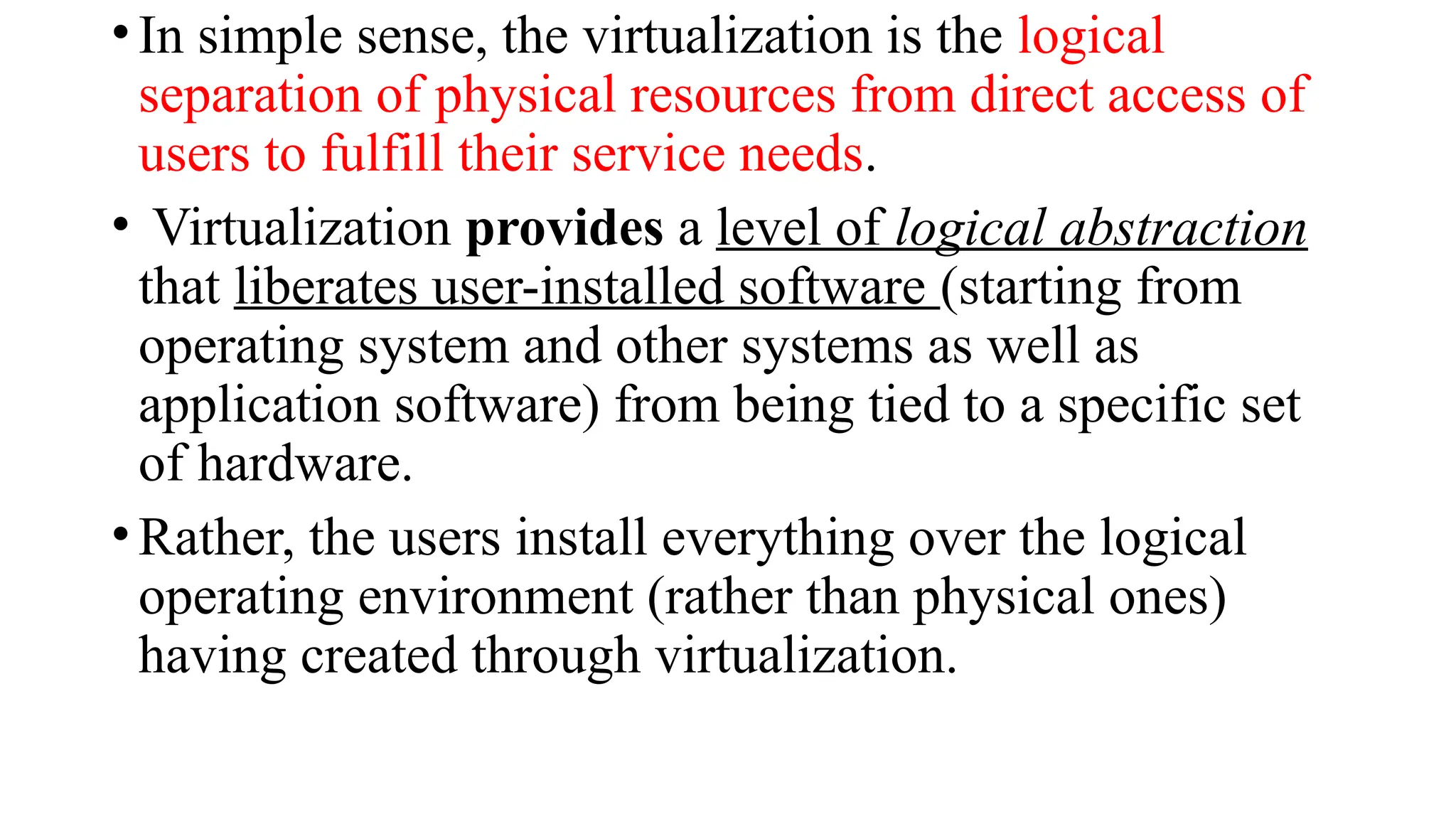 •In simple sense, the virtualization is the logical
separation of physical resources from direct access of
users to fulfill their service needs.
• Virtualization provides a level of logical abstraction
that liberates user-installed software (starting from
operating system and other systems as well as
application software) from being tied to a specific set
of hardware.
•Rather, the users install everything over the logical
operating environment (rather than physical ones)
having created through virtualization.
 