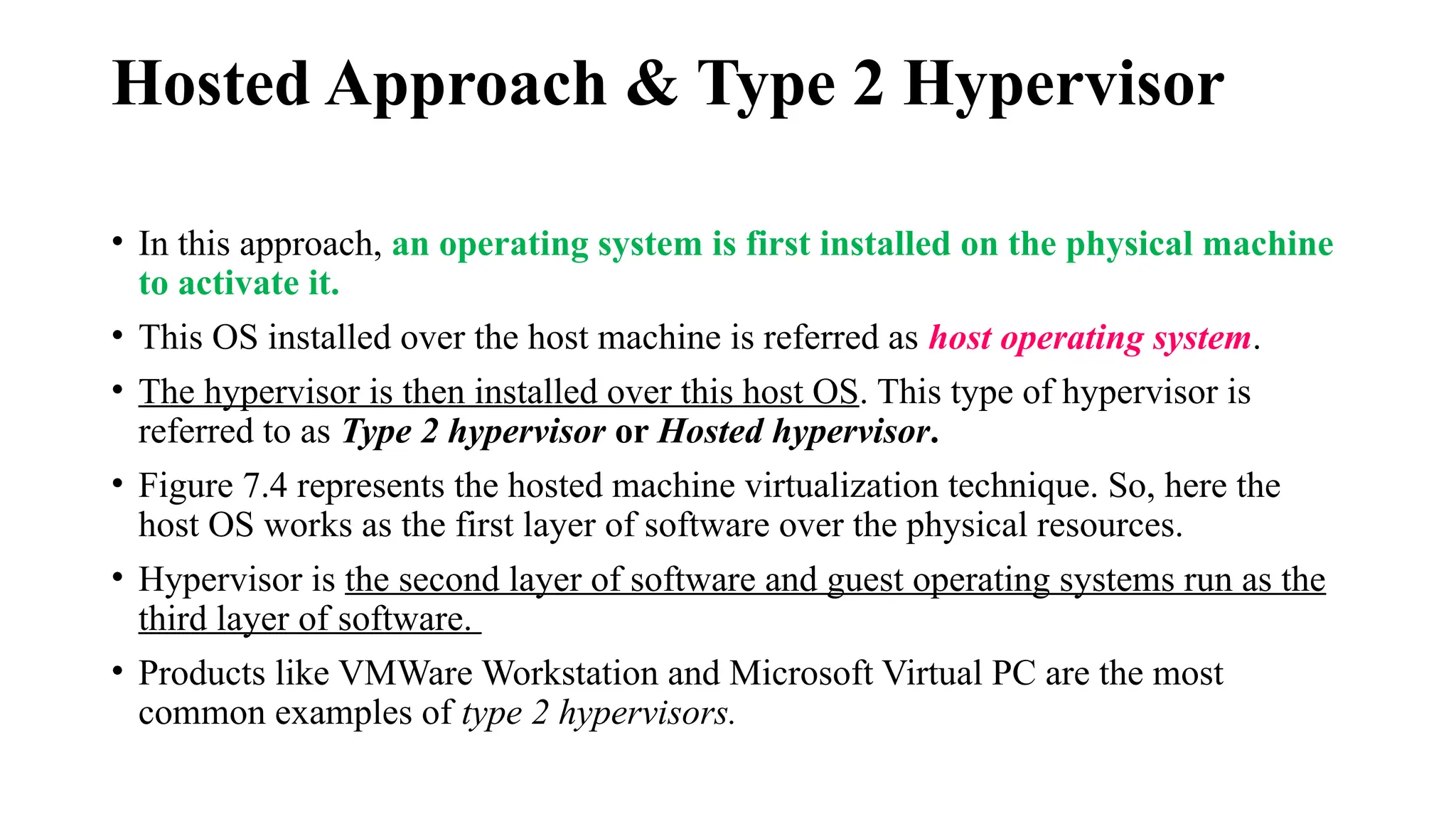 Hosted Approach & Type 2 Hypervisor
• In this approach, an operating system is first installed on the physical machine
to activate it.
• This OS installed over the host machine is referred as host operating system.
• The hypervisor is then installed over this host OS. This type of hypervisor is
referred to as Type 2 hypervisor or Hosted hypervisor.
• Figure 7.4 represents the hosted machine virtualization technique. So, here the
host OS works as the first layer of software over the physical resources.
• Hypervisor is the second layer of software and guest operating systems run as the
third layer of software.
• Products like VMWare Workstation and Microsoft Virtual PC are the most
common examples of type 2 hypervisors.
 