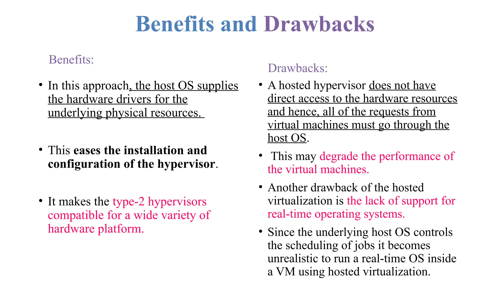 Benefits and Drawbacks
Benefits:
• In this approach, the host OS supplies
the hardware drivers for the
underlying physical resources.
• This eases the installation and
configuration of the hypervisor.
• It makes the type-2 hypervisors
compatible for a wide variety of
hardware platform.
Drawbacks:
• A hosted hypervisor does not have
direct access to the hardware resources
and hence, all of the requests from
virtual machines must go through the
host OS.
• This may degrade the performance of
the virtual machines.
• Another drawback of the hosted
virtualization is the lack of support for
real-time operating systems.
• Since the underlying host OS controls
the scheduling of jobs it becomes
unrealistic to run a real-time OS inside
a VM using hosted virtualization.
 