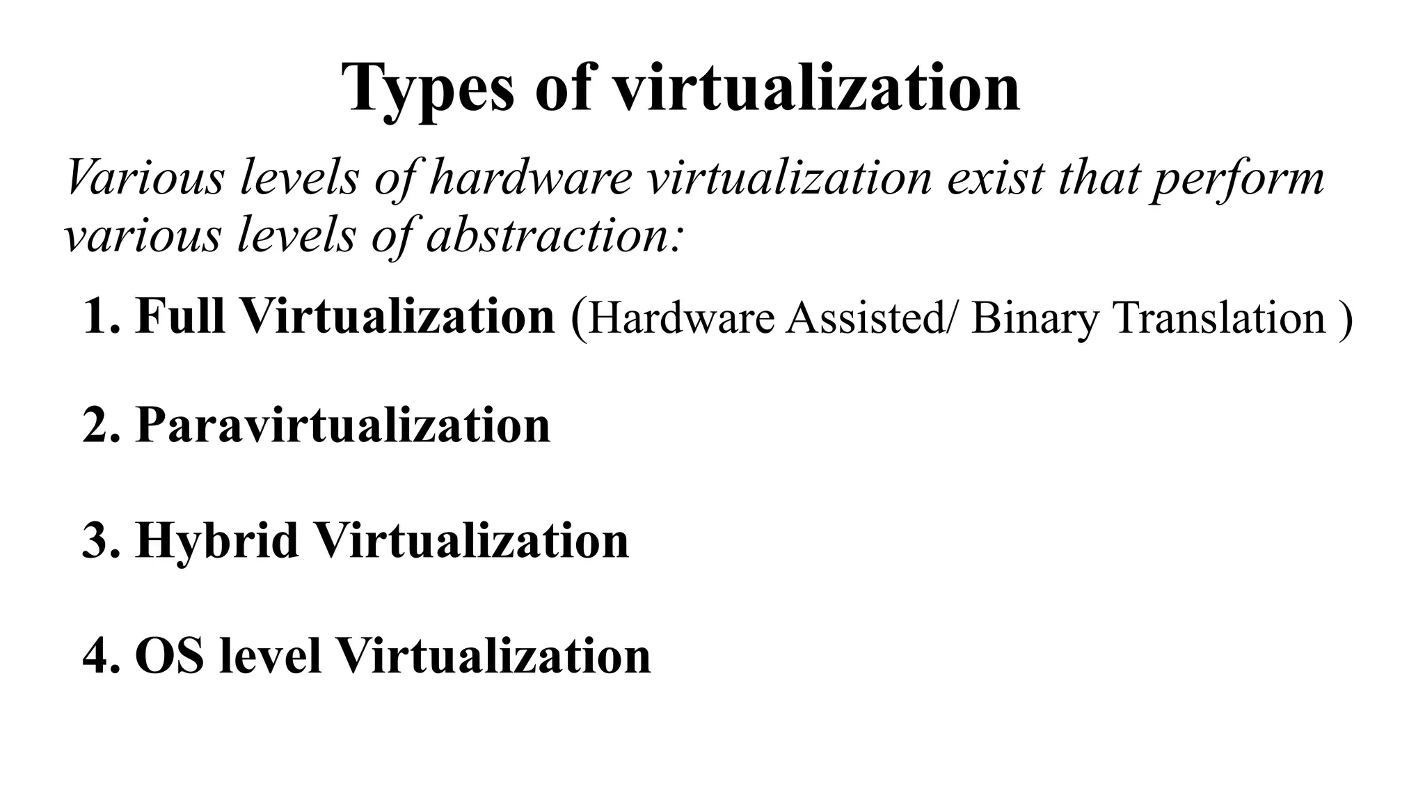Types of virtualization
Various levels of hardware virtualization exist that perform
various levels of abstraction:
1. Full Virtualization (Hardware Assisted/ Binary Translation )
2. Paravirtualization
3. Hybrid Virtualization
4. OS level Virtualization
 