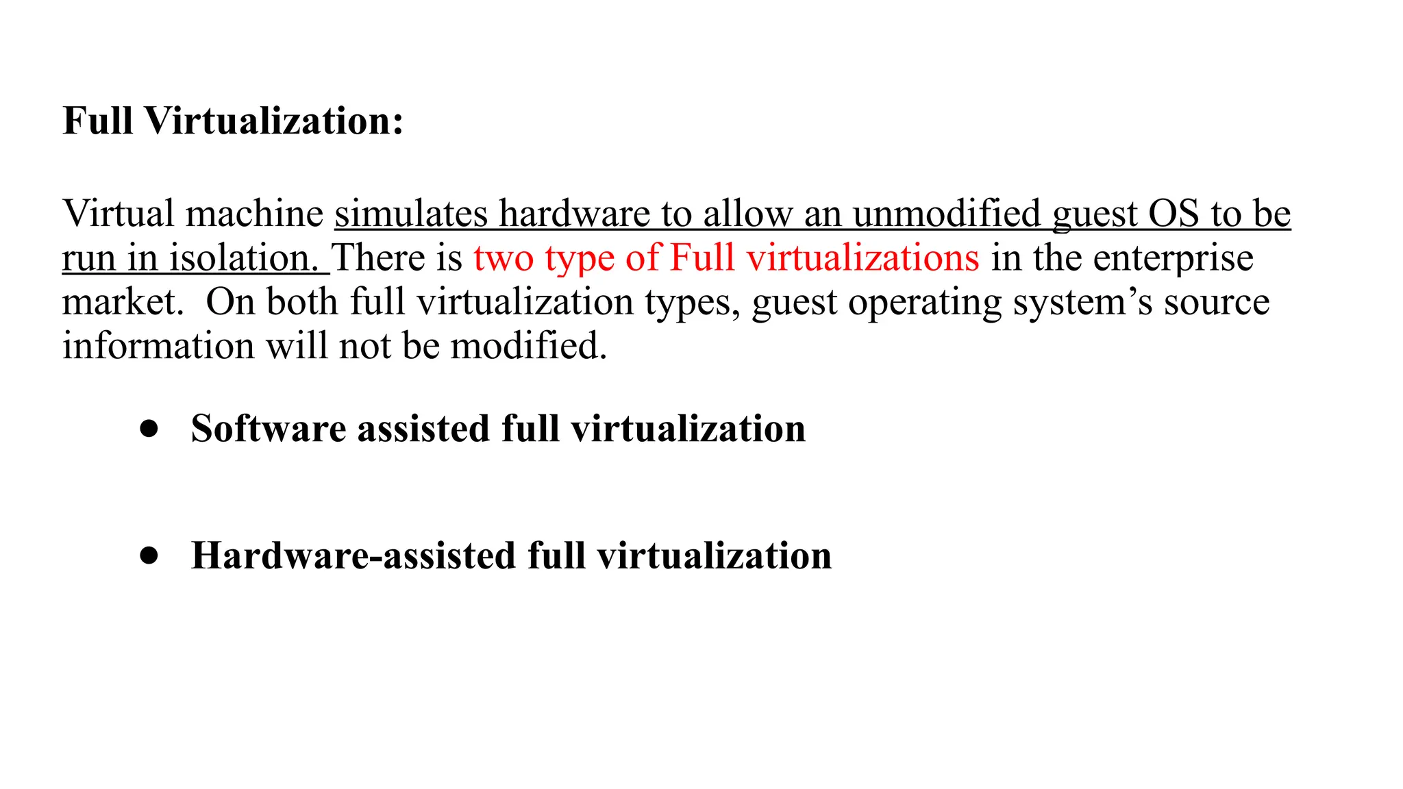 Full Virtualization:
Virtual machine simulates hardware to allow an unmodified guest OS to be
run in isolation. There is two type of Full virtualizations in the enterprise
market. On both full virtualization types, guest operating system’s source
information will not be modified.
● Software assisted full virtualization
● Hardware-assisted full virtualization
 