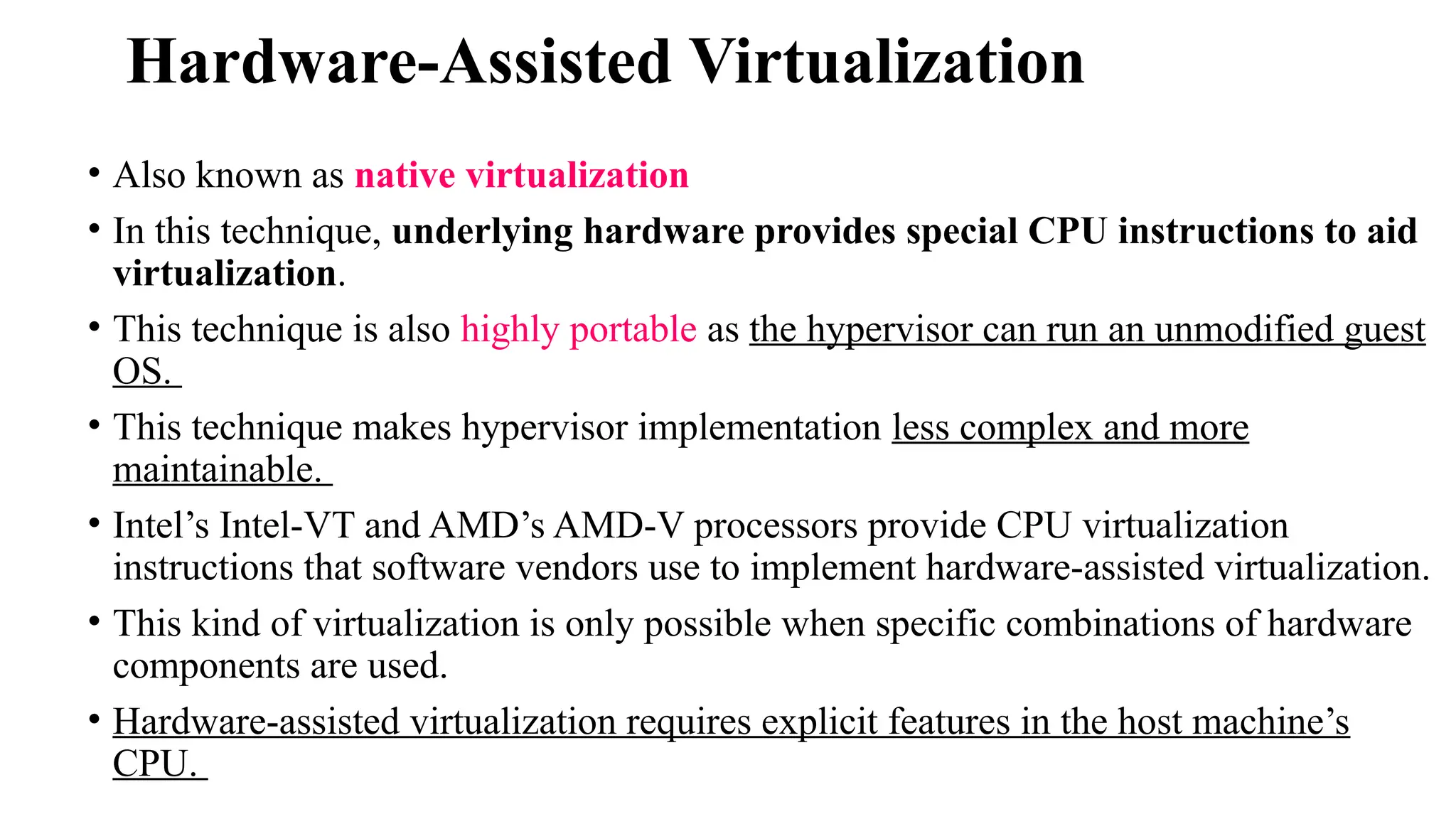 Hardware-Assisted Virtualization
• Also known as native virtualization
• In this technique, underlying hardware provides special CPU instructions to aid
virtualization.
• This technique is also highly portable as the hypervisor can run an unmodified guest
OS.
• This technique makes hypervisor implementation less complex and more
maintainable.
• Intel’s Intel-VT and AMD’s AMD-V processors provide CPU virtualization
instructions that software vendors use to implement hardware-assisted virtualization.
• This kind of virtualization is only possible when specific combinations of hardware
components are used.
• Hardware-assisted virtualization requires explicit features in the host machine’s
CPU.
 