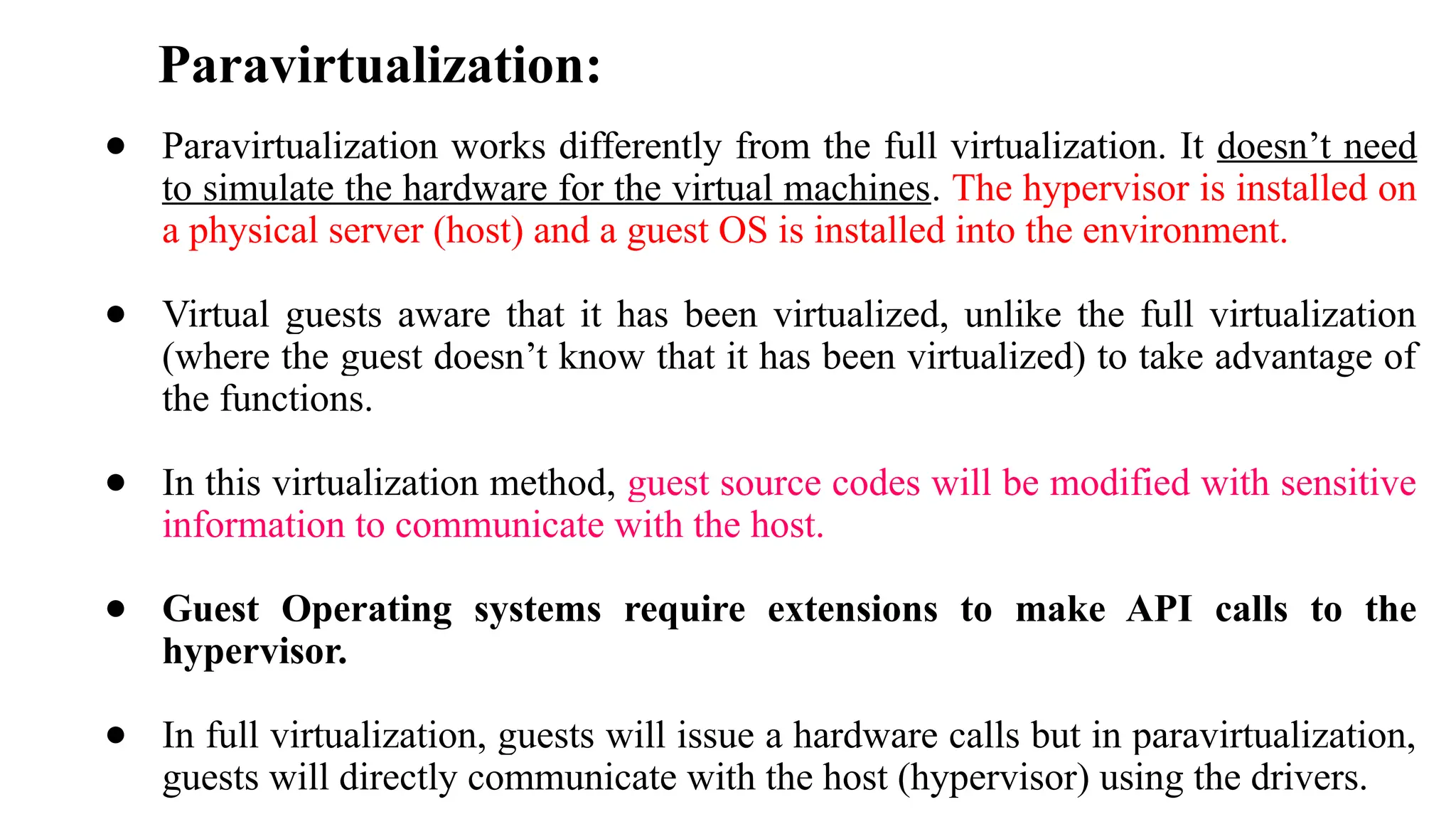 Paravirtualization:
● Paravirtualization works differently from the full virtualization. It doesn’t need
to simulate the hardware for the virtual machines. The hypervisor is installed on
a physical server (host) and a guest OS is installed into the environment.
● Virtual guests aware that it has been virtualized, unlike the full virtualization
(where the guest doesn’t know that it has been virtualized) to take advantage of
the functions.
● In this virtualization method, guest source codes will be modified with sensitive
information to communicate with the host.
● Guest Operating systems require extensions to make API calls to the
hypervisor.
● In full virtualization, guests will issue a hardware calls but in paravirtualization,
guests will directly communicate with the host (hypervisor) using the drivers.
 