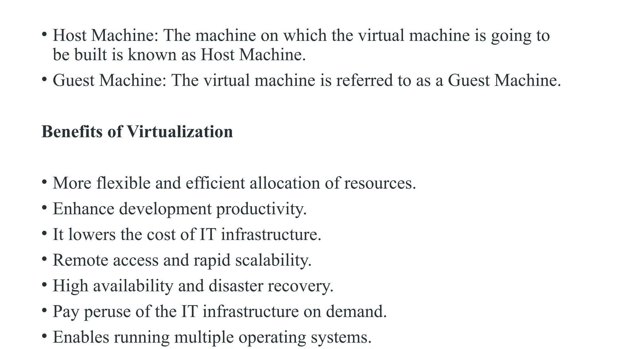 • Host Machine: The machine on which the virtual machine is going to
be built is known as Host Machine.
• Guest Machine: The virtual machine is referred to as a Guest Machine.
Benefits of Virtualization
• More flexible and efficient allocation of resources.
• Enhance development productivity.
• It lowers the cost of IT infrastructure.
• Remote access and rapid scalability.
• High availability and disaster recovery.
• Pay peruse of the IT infrastructure on demand.
• Enables running multiple operating systems.
 