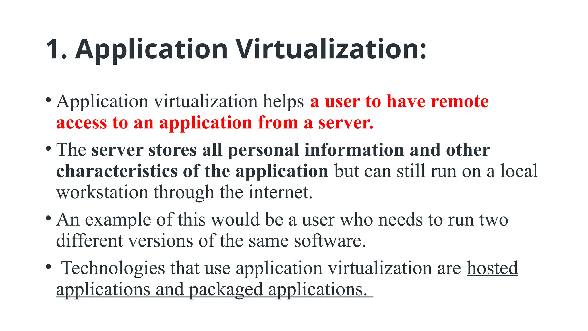 1. Application Virtualization:
• Application virtualization helps a user to have remote
access to an application from a server.
• The server stores all personal information and other
characteristics of the application but can still run on a local
workstation through the internet.
• An example of this would be a user who needs to run two
different versions of the same software.
• Technologies that use application virtualization are hosted
applications and packaged applications.
 