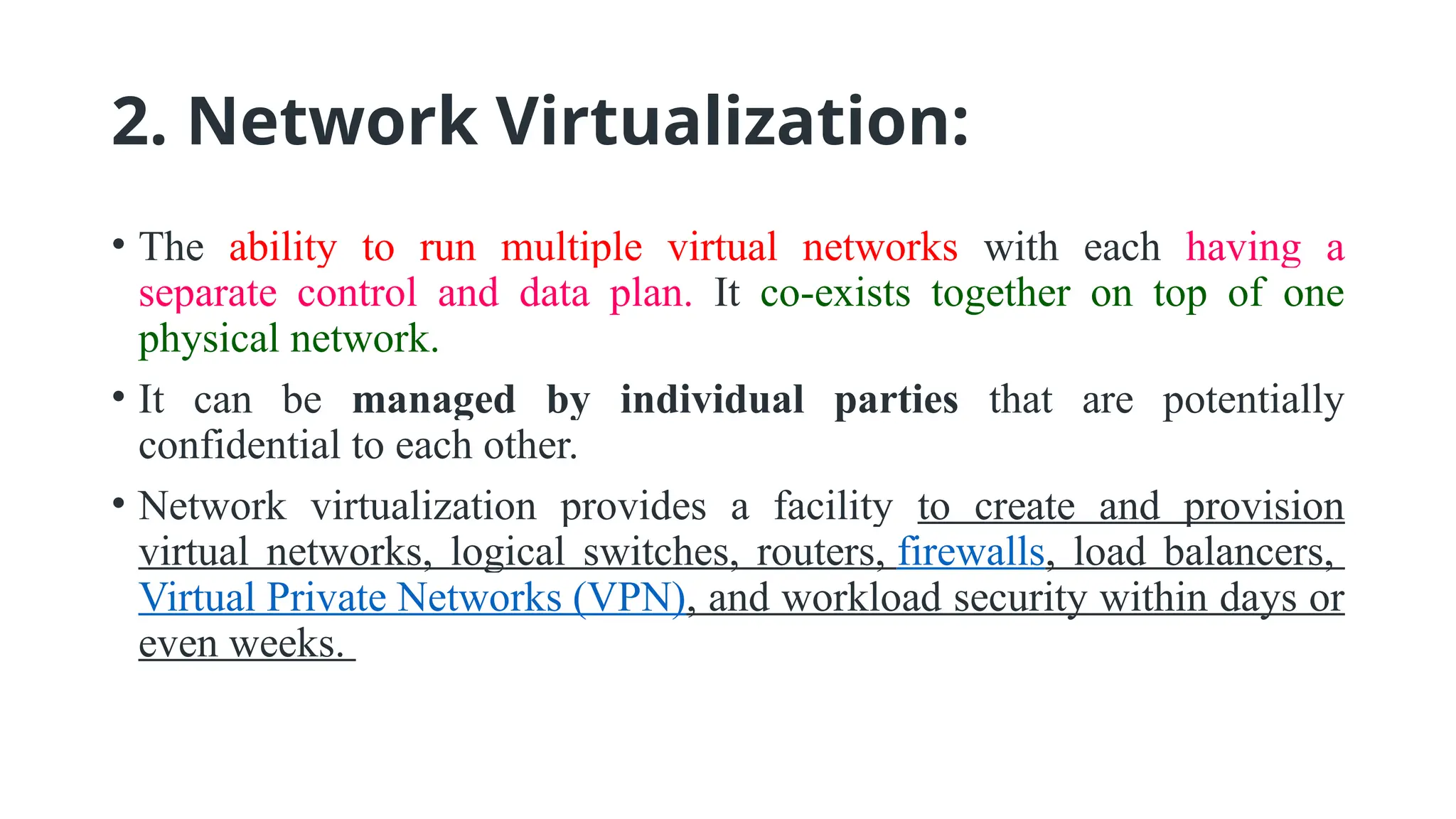 2. Network Virtualization:
• The ability to run multiple virtual networks with each having a
separate control and data plan. It co-exists together on top of one
physical network.
• It can be managed by individual parties that are potentially
confidential to each other.
• Network virtualization provides a facility to create and provision
virtual networks, logical switches, routers, firewalls, load balancers,
Virtual Private Networks (VPN), and workload security within days or
even weeks.
 