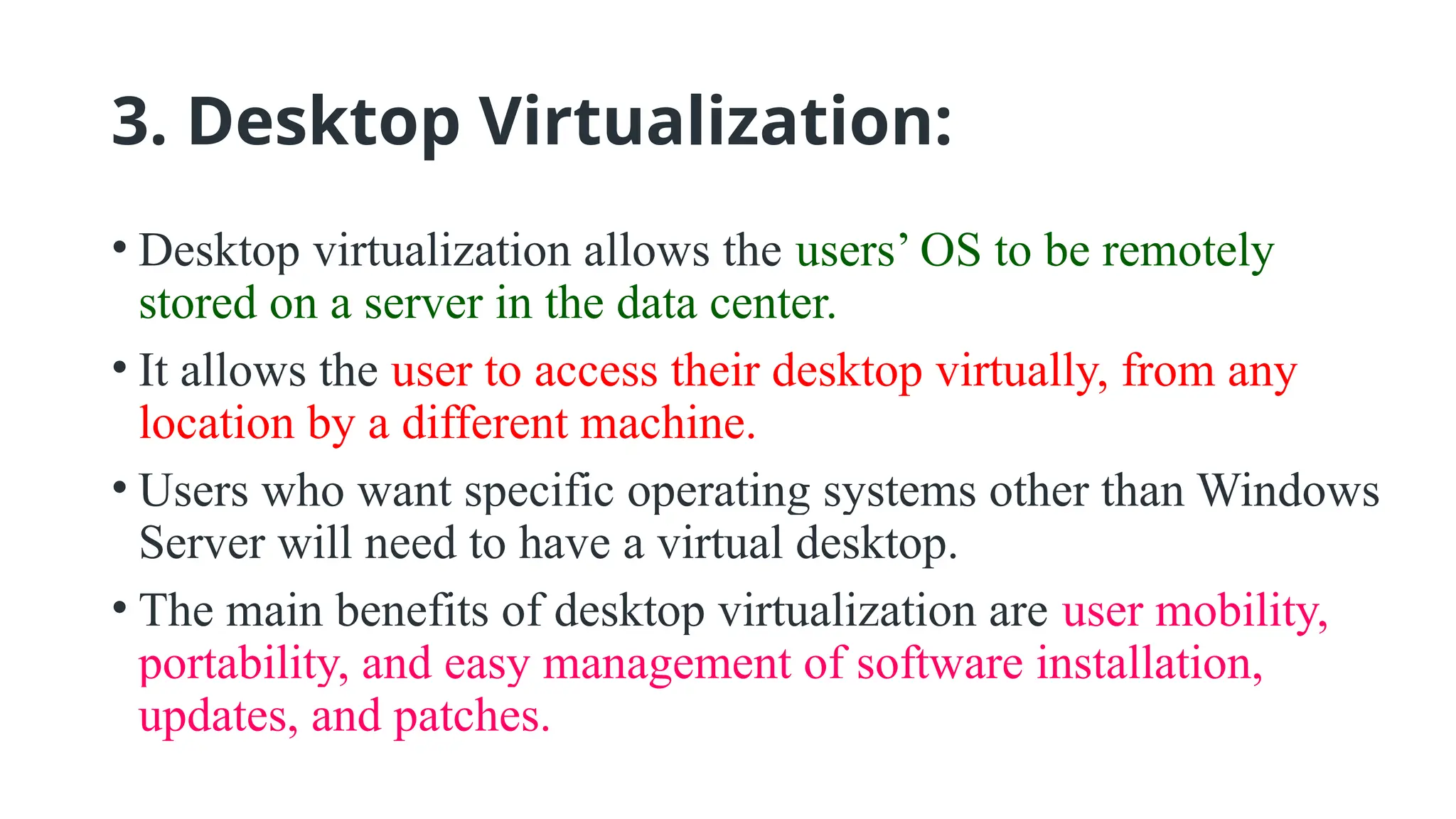 3. Desktop Virtualization:
• Desktop virtualization allows the users’ OS to be remotely
stored on a server in the data center.
• It allows the user to access their desktop virtually, from any
location by a different machine.
• Users who want specific operating systems other than Windows
Server will need to have a virtual desktop.
• The main benefits of desktop virtualization are user mobility,
portability, and easy management of software installation,
updates, and patches.
 