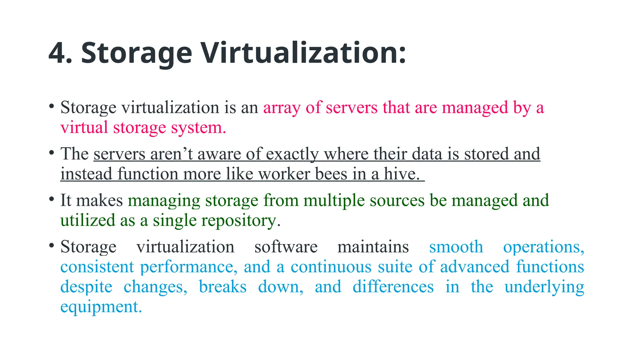 4. Storage Virtualization:
• Storage virtualization is an array of servers that are managed by a
virtual storage system.
• The servers aren’t aware of exactly where their data is stored and
instead function more like worker bees in a hive.
• It makes managing storage from multiple sources be managed and
utilized as a single repository.
• Storage virtualization software maintains smooth operations,
consistent performance, and a continuous suite of advanced functions
despite changes, breaks down, and differences in the underlying
equipment.
 