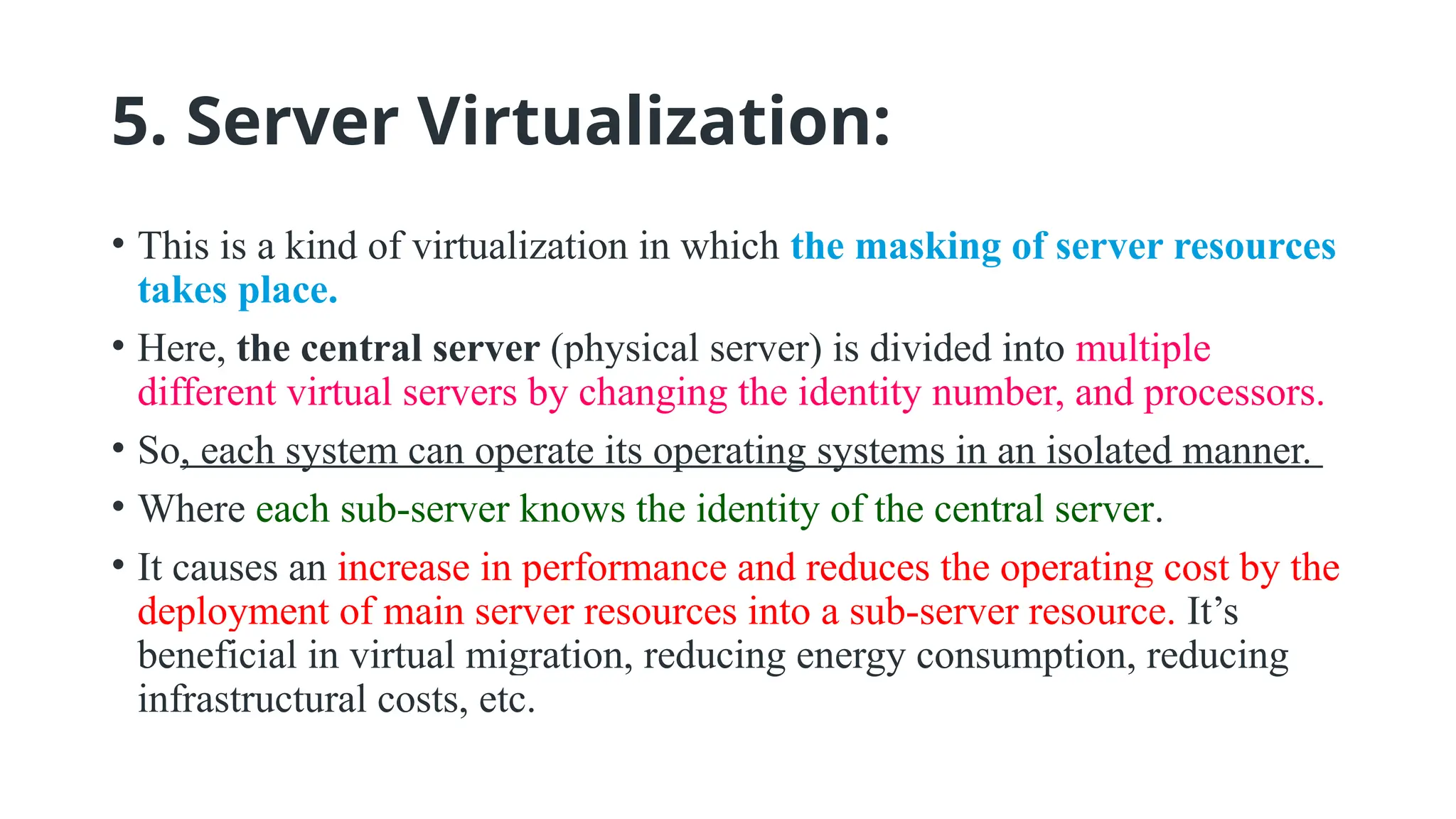 5. Server Virtualization:
• This is a kind of virtualization in which the masking of server resources
takes place.
• Here, the central server (physical server) is divided into multiple
different virtual servers by changing the identity number, and processors.
• So, each system can operate its operating systems in an isolated manner.
• Where each sub-server knows the identity of the central server.
• It causes an increase in performance and reduces the operating cost by the
deployment of main server resources into a sub-server resource. It’s
beneficial in virtual migration, reducing energy consumption, reducing
infrastructural costs, etc.
 