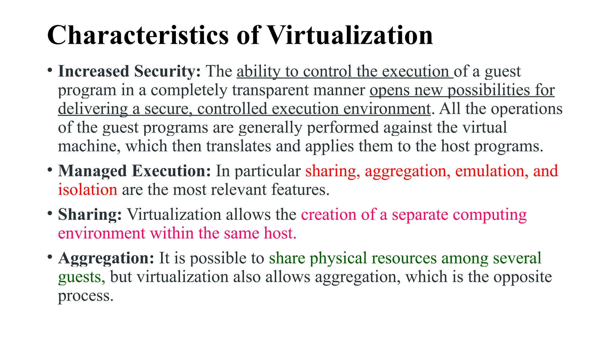 Characteristics of Virtualization
• Increased Security: The ability to control the execution of a guest
program in a completely transparent manner opens new possibilities for
delivering a secure, controlled execution environment. All the operations
of the guest programs are generally performed against the virtual
machine, which then translates and applies them to the host programs.
• Managed Execution: In particular sharing, aggregation, emulation, and
isolation are the most relevant features.
• Sharing: Virtualization allows the creation of a separate computing
environment within the same host.
• Aggregation: It is possible to share physical resources among several
guests, but virtualization also allows aggregation, which is the opposite
process.
 