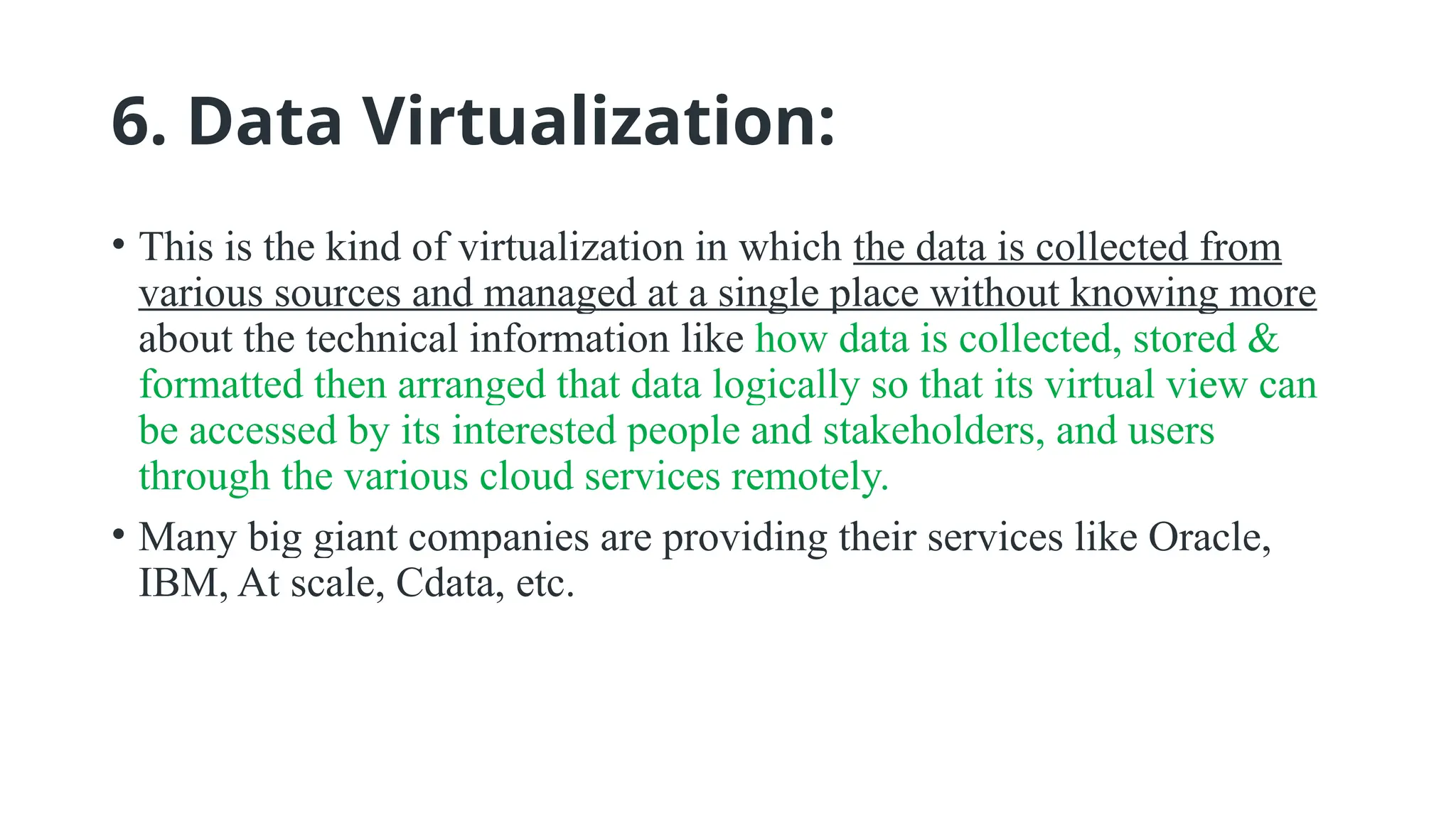 6. Data Virtualization:
• This is the kind of virtualization in which the data is collected from
various sources and managed at a single place without knowing more
about the technical information like how data is collected, stored &
formatted then arranged that data logically so that its virtual view can
be accessed by its interested people and stakeholders, and users
through the various cloud services remotely.
• Many big giant companies are providing their services like Oracle,
IBM, At scale, Cdata, etc.
 