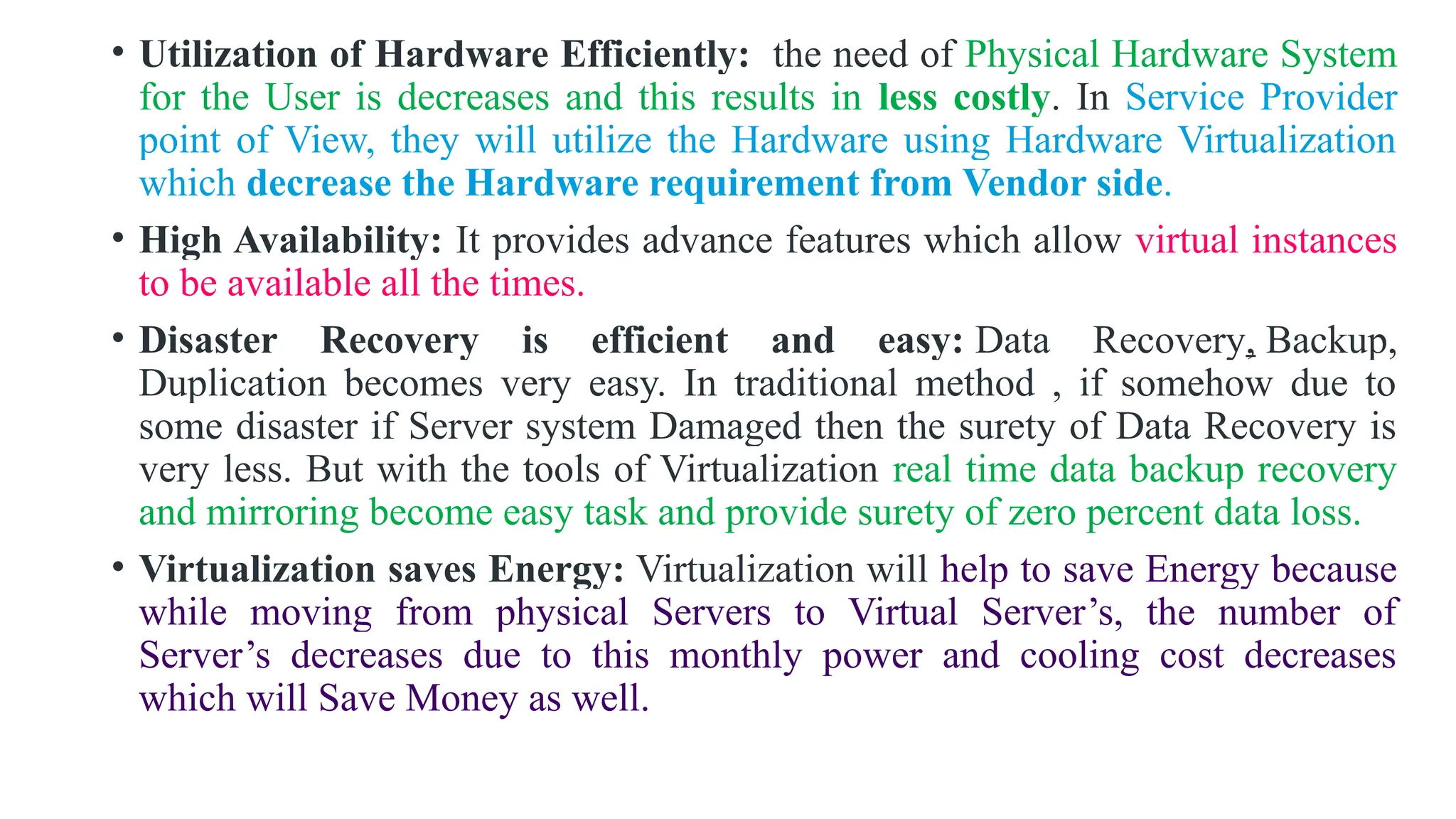 • Utilization of Hardware Efficiently: the need of Physical Hardware System
for the User is decreases and this results in less costly. In Service Provider
point of View, they will utilize the Hardware using Hardware Virtualization
which decrease the Hardware requirement from Vendor side.
• High Availability: It provides advance features which allow virtual instances
to be available all the times.
• Disaster Recovery is efficient and easy: Data Recovery, Backup,
Duplication becomes very easy. In traditional method , if somehow due to
some disaster if Server system Damaged then the surety of Data Recovery is
very less. But with the tools of Virtualization real time data backup recovery
and mirroring become easy task and provide surety of zero percent data loss.
• Virtualization saves Energy: Virtualization will help to save Energy because
while moving from physical Servers to Virtual Server’s, the number of
Server’s decreases due to this monthly power and cooling cost decreases
which will Save Money as well.
 