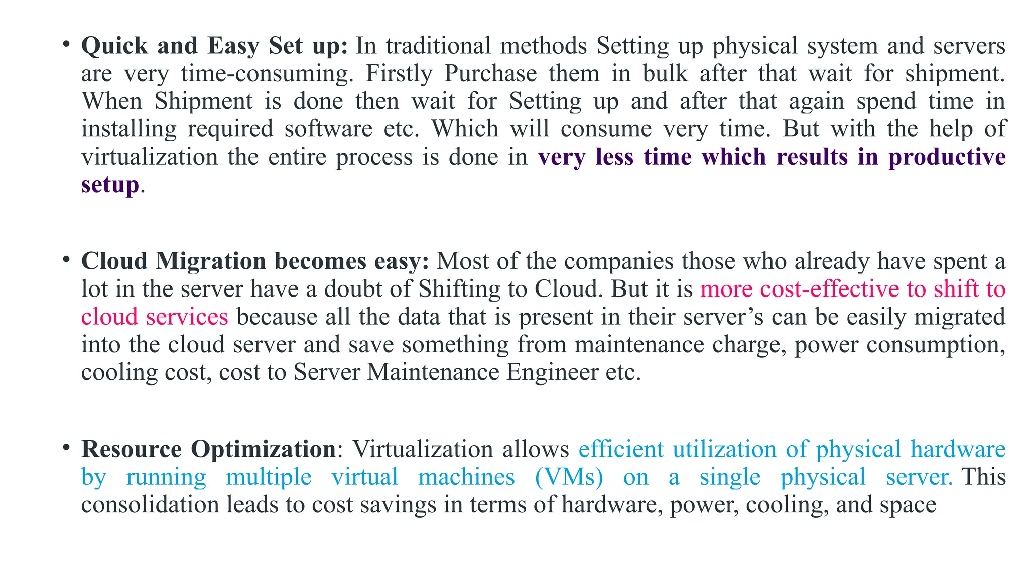 • Quick and Easy Set up: In traditional methods Setting up physical system and servers
are very time-consuming. Firstly Purchase them in bulk after that wait for shipment.
When Shipment is done then wait for Setting up and after that again spend time in
installing required software etc. Which will consume very time. But with the help of
virtualization the entire process is done in very less time which results in productive
setup.
• Cloud Migration becomes easy: Most of the companies those who already have spent a
lot in the server have a doubt of Shifting to Cloud. But it is more cost-effective to shift to
cloud services because all the data that is present in their server’s can be easily migrated
into the cloud server and save something from maintenance charge, power consumption,
cooling cost, cost to Server Maintenance Engineer etc.
• Resource Optimization: Virtualization allows efficient utilization of physical hardware
by running multiple virtual machines (VMs) on a single physical server. This
consolidation leads to cost savings in terms of hardware, power, cooling, and space
 