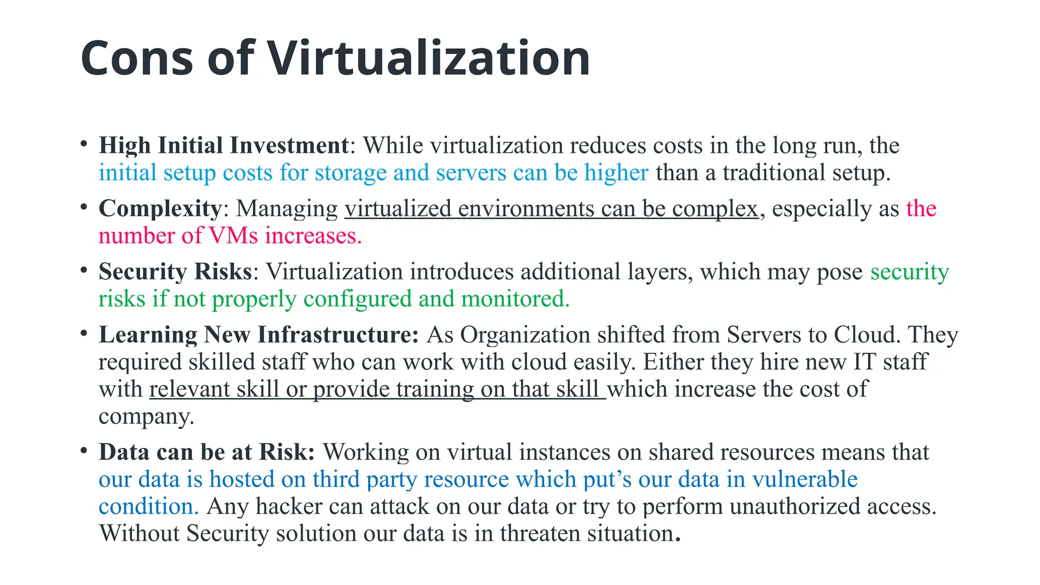 Cons of Virtualization
• High Initial Investment: While virtualization reduces costs in the long run, the
initial setup costs for storage and servers can be higher than a traditional setup.
• Complexity: Managing virtualized environments can be complex, especially as the
number of VMs increases.
• Security Risks: Virtualization introduces additional layers, which may pose security
risks if not properly configured and monitored.
• Learning New Infrastructure: As Organization shifted from Servers to Cloud. They
required skilled staff who can work with cloud easily. Either they hire new IT staff
with relevant skill or provide training on that skill which increase the cost of
company.
• Data can be at Risk: Working on virtual instances on shared resources means that
our data is hosted on third party resource which put’s our data in vulnerable
condition. Any hacker can attack on our data or try to perform unauthorized access.
Without Security solution our data is in threaten situation.
 