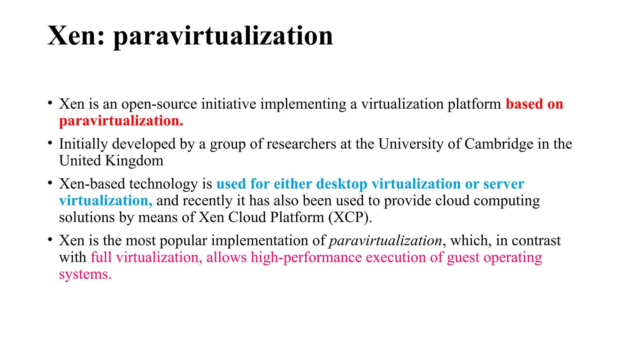 Xen: paravirtualization
• Xen is an open-source initiative implementing a virtualization platform based on
paravirtualization.
• Initially developed by a group of researchers at the University of Cambridge in the
United Kingdom
• Xen-based technology is used for either desktop virtualization or server
virtualization, and recently it has also been used to provide cloud computing
solutions by means of Xen Cloud Platform (XCP).
• Xen is the most popular implementation of paravirtualization, which, in contrast
with full virtualization, allows high-performance execution of guest operating
systems.
 