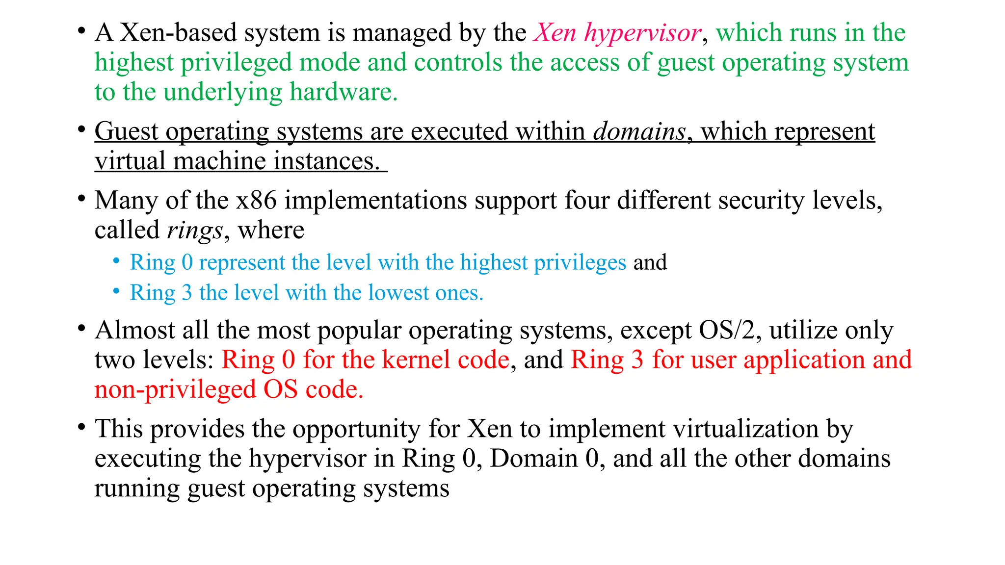 • A Xen-based system is managed by the Xen hypervisor, which runs in the
highest privileged mode and controls the access of guest operating system
to the underlying hardware.
• Guest operating systems are executed within domains, which represent
virtual machine instances.
• Many of the x86 implementations support four different security levels,
called rings, where
• Ring 0 represent the level with the highest privileges and
• Ring 3 the level with the lowest ones.
• Almost all the most popular operating systems, except OS/2, utilize only
two levels: Ring 0 for the kernel code, and Ring 3 for user application and
non-privileged OS code.
• This provides the opportunity for Xen to implement virtualization by
executing the hypervisor in Ring 0, Domain 0, and all the other domains
running guest operating systems
 