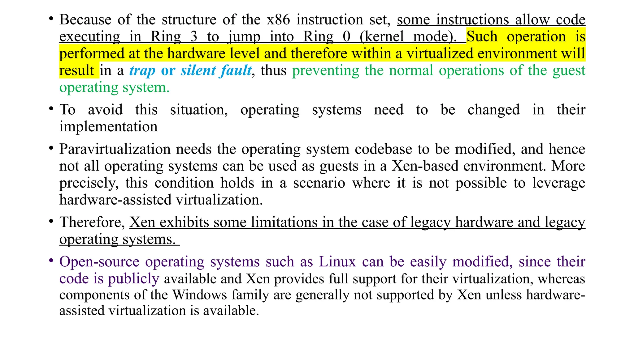 • Because of the structure of the x86 instruction set, some instructions allow code
executing in Ring 3 to jump into Ring 0 (kernel mode). Such operation is
performed at the hardware level and therefore within a virtualized environment will
result in a trap or silent fault, thus preventing the normal operations of the guest
operating system.
• To avoid this situation, operating systems need to be changed in their
implementation
• Paravirtualization needs the operating system codebase to be modified, and hence
not all operating systems can be used as guests in a Xen-based environment. More
precisely, this condition holds in a scenario where it is not possible to leverage
hardware-assisted virtualization.
• Therefore, Xen exhibits some limitations in the case of legacy hardware and legacy
operating systems.
• Open-source operating systems such as Linux can be easily modified, since their
code is publicly available and Xen provides full support for their virtualization, whereas
components of the Windows family are generally not supported by Xen unless hardware-
assisted virtualization is available.
 