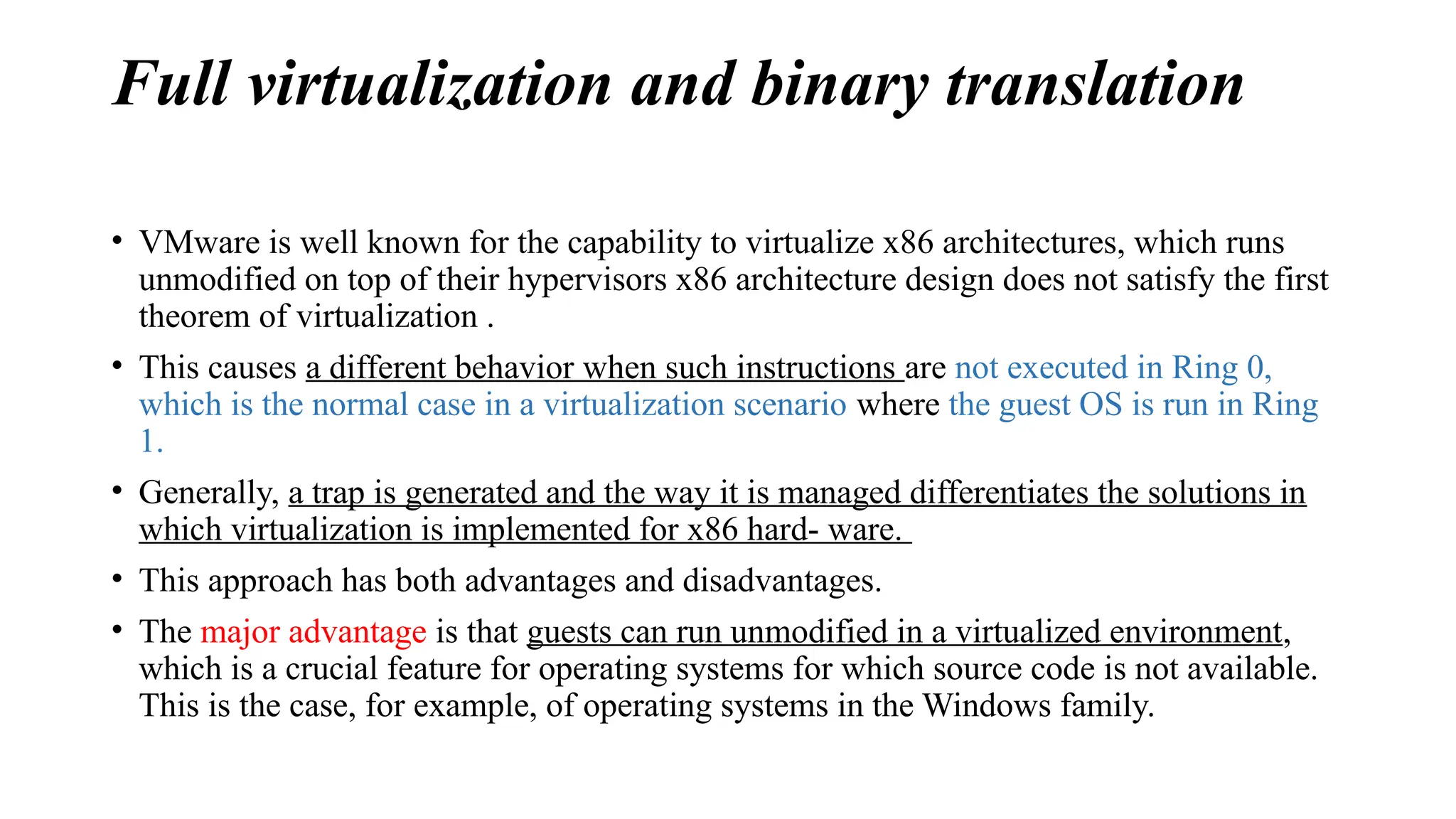 Full virtualization and binary translation
• VMware is well known for the capability to virtualize x86 architectures, which runs
unmodified on top of their hypervisors x86 architecture design does not satisfy the first
theorem of virtualization .
• This causes a different behavior when such instructions are not executed in Ring 0,
which is the normal case in a virtualization scenario where the guest OS is run in Ring
1.
• Generally, a trap is generated and the way it is managed differentiates the solutions in
which virtualization is implemented for x86 hard- ware.
• This approach has both advantages and disadvantages.
• The major advantage is that guests can run unmodified in a virtualized environment,
which is a crucial feature for operating systems for which source code is not available.
This is the case, for example, of operating systems in the Windows family.
 