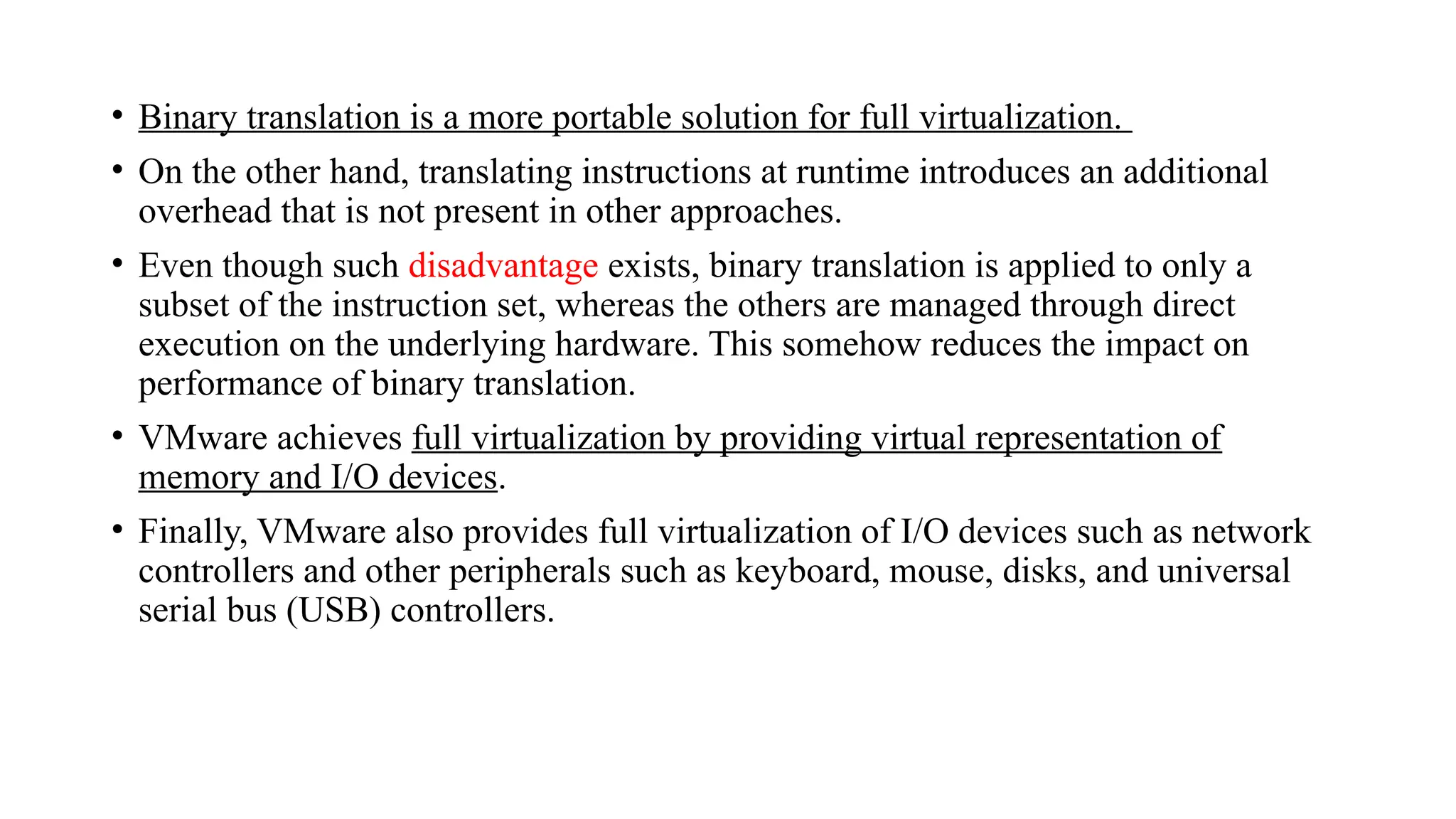 • Binary translation is a more portable solution for full virtualization.
• On the other hand, translating instructions at runtime introduces an additional
overhead that is not present in other approaches.
• Even though such disadvantage exists, binary translation is applied to only a
subset of the instruction set, whereas the others are managed through direct
execution on the underlying hardware. This somehow reduces the impact on
performance of binary translation.
• VMware achieves full virtualization by providing virtual representation of
memory and I/O devices.
• Finally, VMware also provides full virtualization of I/O devices such as network
controllers and other peripherals such as keyboard, mouse, disks, and universal
serial bus (USB) controllers.
 