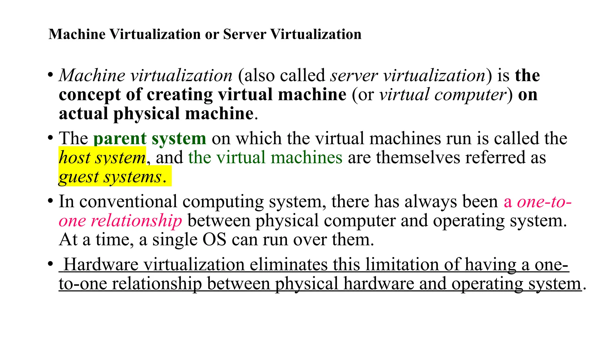 Machine Virtualization or Server Virtualization
• Machine virtualization (also called server virtualization) is the
concept of creating virtual machine (or virtual computer) on
actual physical machine.
• The parent system on which the virtual machines run is called the
host system, and the virtual machines are themselves referred as
guest systems.
• In conventional computing system, there has always been a one-to-
one relationship between physical computer and operating system.
At a time, a single OS can run over them.
• Hardware virtualization eliminates this limitation of having a one-
to-one relationship between physical hardware and operating system.
 