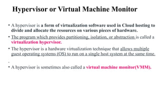 Hypervisor or Virtual Machine Monitor
• A hypervisor is a form of virtualization software used in Cloud hosting to
divide and allocate the resources on various pieces of hardware.
• The program which provides partitioning, isolation, or abstraction is called a
virtualization hypervisor.
• The hypervisor is a hardware virtualization technique that allows multiple
guest operating systems (OS) to run on a single host system at the same time.
• A hypervisor is sometimes also called a virtual machine monitor(VMM).
 