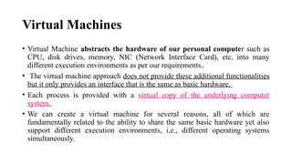 Virtual Machines
• Virtual Machine abstracts the hardware of our personal computer such as
CPU, disk drives, memory, NIC (Network Interface Card), etc, into many
different execution environments as per our requirements..
• The virtual machine approach does not provide these additional functionalities
but it only provides an interface that is the same as basic hardware.
• Each process is provided with a virtual copy of the underlying computer
system.
• We can create a virtual machine for several reasons, all of which are
fundamentally related to the ability to share the same basic hardware yet also
support different execution environments, i.e., different operating systems
simultaneously.
 