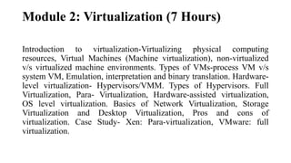 Module 2: Virtualization (7 Hours)
Introduction to virtualization-Virtualizing physical computing
resources, Virtual Machines (Machine virtualization), non-virtualized
v/s virtualized machine environments. Types of VMs-process VM v/s
system VM, Emulation, interpretation and binary translation. Hardware-
level virtualization- Hypervisors/VMM. Types of Hypervisors. Full
Virtualization, Para- Virtualization, Hardware-assisted virtualization,
OS level virtualization. Basics of Network Virtualization, Storage
Virtualization and Desktop Virtualization, Pros and cons of
virtualization. Case Study- Xen: Para-virtualization, VMware: full
virtualization.
 