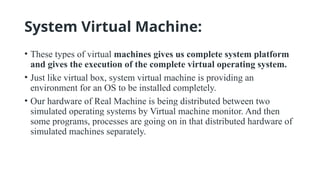 System Virtual Machine:
• These types of virtual machines gives us complete system platform
and gives the execution of the complete virtual operating system.
• Just like virtual box, system virtual machine is providing an
environment for an OS to be installed completely.
• Our hardware of Real Machine is being distributed between two
simulated operating systems by Virtual machine monitor. And then
some programs, processes are going on in that distributed hardware of
simulated machines separately.
 