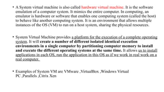 • A System virtual machine is also called hardware virtual machine. It is the software
emulation of a computer system. It mimics the entire computer. In computing, an
emulator is hardware or software that enables one computing system (called the host)
to behave like another computing system. It is an environment that allows multiple
instances of the OS (VM) to run on a host system, sharing the physical resources.
• System Virtual Machine provides a platform for the execution of a complete operating
system. It will create a number of different isolated identical execution
environments in a single computer by partitioning computer memory to install
and execute the different operating systems at the same time. It allows us to install
applications in each OS, run the application in this OS as if we work in real work on a
real computer.
• Examples of System VM are VMware ,VirtualBox ,Windows Virtual
PC ,Parallels ,Citrix Xen
 