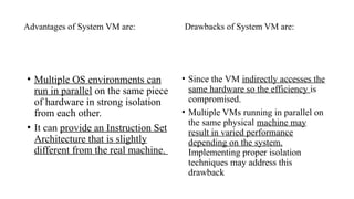 Advantages of System VM are:
• Multiple OS environments can
run in parallel on the same piece
of hardware in strong isolation
from each other.
• It can provide an Instruction Set
Architecture that is slightly
different from the real machine.
Drawbacks of System VM are:
• Since the VM indirectly accesses the
same hardware so the efficiency is
compromised.
• Multiple VMs running in parallel on
the same physical machine may
result in varied performance
depending on the system.
Implementing proper isolation
techniques may address this
drawback
 