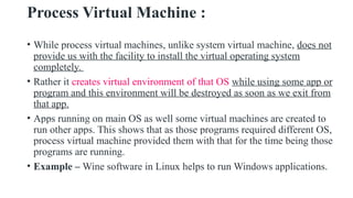 Process Virtual Machine :
• While process virtual machines, unlike system virtual machine, does not
provide us with the facility to install the virtual operating system
completely.
• Rather it creates virtual environment of that OS while using some app or
program and this environment will be destroyed as soon as we exit from
that app.
• Apps running on main OS as well some virtual machines are created to
run other apps. This shows that as those programs required different OS,
process virtual machine provided them with that for the time being those
programs are running.
• Example – Wine software in Linux helps to run Windows applications.
 