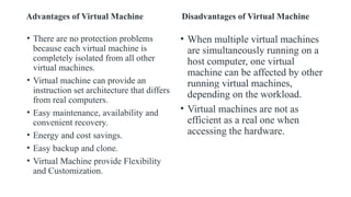 Advantages of Virtual Machine
• There are no protection problems
because each virtual machine is
completely isolated from all other
virtual machines.
• Virtual machine can provide an
instruction set architecture that differs
from real computers.
• Easy maintenance, availability and
convenient recovery.
• Energy and cost savings.
• Easy backup and clone.
• Virtual Machine provide Flexibility
and Customization.
Disadvantages of Virtual Machine
• When multiple virtual machines
are simultaneously running on a
host computer, one virtual
machine can be affected by other
running virtual machines,
depending on the workload.
• Virtual machines are not as
efficient as a real one when
accessing the hardware.
 