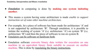 Emulation, Interpretation and Binary translation
● Emulation in computing is done by making one system imitating
another.
● This means a system having some architecture is made enable to support
instruction set of some other machine architecture.
● For example, let a piece of software has been made for architecture ‘A’ and
is not supported by architecture ‘B’. Through emulation, it is possible to
imitate the working of system ‘A’ (i.e. architecture ‘A’) on system ‘B’ (i.e.
architecture ‘B’) and then the piece of software to run on system B.
● Emulators can be software or hardware both.
● Emulation software converts binary data written for execution on one
machine to an equivalent binary form suitable to execute on another
machine. This is done by translating the binary instructions.
 