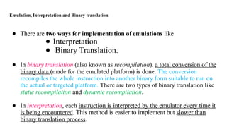 Emulation, Interpretation and Binary translation
● There are two ways for implementation of emulations like
● Interpretation
● Binary Translation.
● In binary translation (also known as recompilation), a total conversion of the
binary data (made for the emulated platform) is done. The conversion
recompiles the whole instruction into another binary form suitable to run on
the actual or targeted platform. There are two types of binary translation like
static recompilation and dynamic recompilation.
● In interpretation, each instruction is interpreted by the emulator every time it
is being encountered. This method is easier to implement but slower than
binary translation process.
 