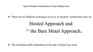 Types of Machine Virtualization & Types of Hypervisors
● There are two different techniques of server or machine virtualization they are
○
Hosted Approach and
○ the Bare Metal Approach.
● The techniques differ depending on the type of hypervisor used.
 