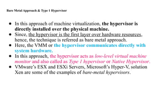 Bare Metal Approach & Type 1 Hypervisor
● In this approach of machine virtualization, the hypervisor is
directly installed over the physical machine.
● Since, the hypervisor is the first layer over hardware resources,
hence, the technique is referred as bare metal approach.
● Here, the VMM or the hypervisor communicates directly with
system hardware.
● In this approach, the hypervisor acts as low-level virtual machine
monitor and also called as Type 1 hypervisor or Native Hypervisor.
● VMware’s ESX and ESXi Servers, Microsoft’s Hyper-V, solution
Xen are some of the examples of bare-metal hypervisors.
 