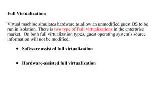 Full Virtualization:
Virtual machine simulates hardware to allow an unmodified guest OS to be
run in isolation. There is two type of Full virtualizations in the enterprise
market. On both full virtualization types, guest operating system’s source
information will not be modified.
● Software assisted full virtualization
● Hardware-assisted full virtualization
 