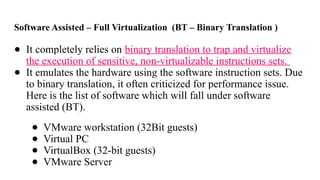 Software Assisted – Full Virtualization (BT – Binary Translation )
● It completely relies on binary translation to trap and virtualize
the execution of sensitive, non-virtualizable instructions sets.
● It emulates the hardware using the software instruction sets. Due
to binary translation, it often criticized for performance issue.
Here is the list of software which will fall under software
assisted (BT).
● VMware workstation (32Bit guests)
● Virtual PC
● VirtualBox (32-bit guests)
● VMware Server
 