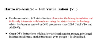 Hardware-Assisted – Full Virtualization (VT)
● Hardware-assisted full virtualization eliminates the binary translation and
it directly interrupts with hardware using the virtualization technology
which has been integrated on X86 processors since 2005 (Intel VT-x and
AMD-V).
● Guest OS’s instructions might allow a virtual context execute privileged
instructions directly on the processor, even though it is virtualized.
 