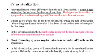 Paravirtualization:
● Paravirtualization works differently from the full virtualization. It doesn’t need
to simulate the hardware for the virtual machines. The hypervisor is installed on
a physical server (host) and a guest OS is installed into the environment.
● Virtual guests aware that it has been virtualized, unlike the full virtualization
(where the guest doesn’t know that it has been virtualized) to take advantage of
the functions.
● In this virtualization method, guest source codes will be modified with sensitive
information to communicate with the host.
● Guest Operating systems require extensions to make API calls to the
hypervisor.
● In full virtualization, guests will issue a hardware calls but in paravirtualization,
guests will directly communicate with the host (hypervisor) using the drivers.
 